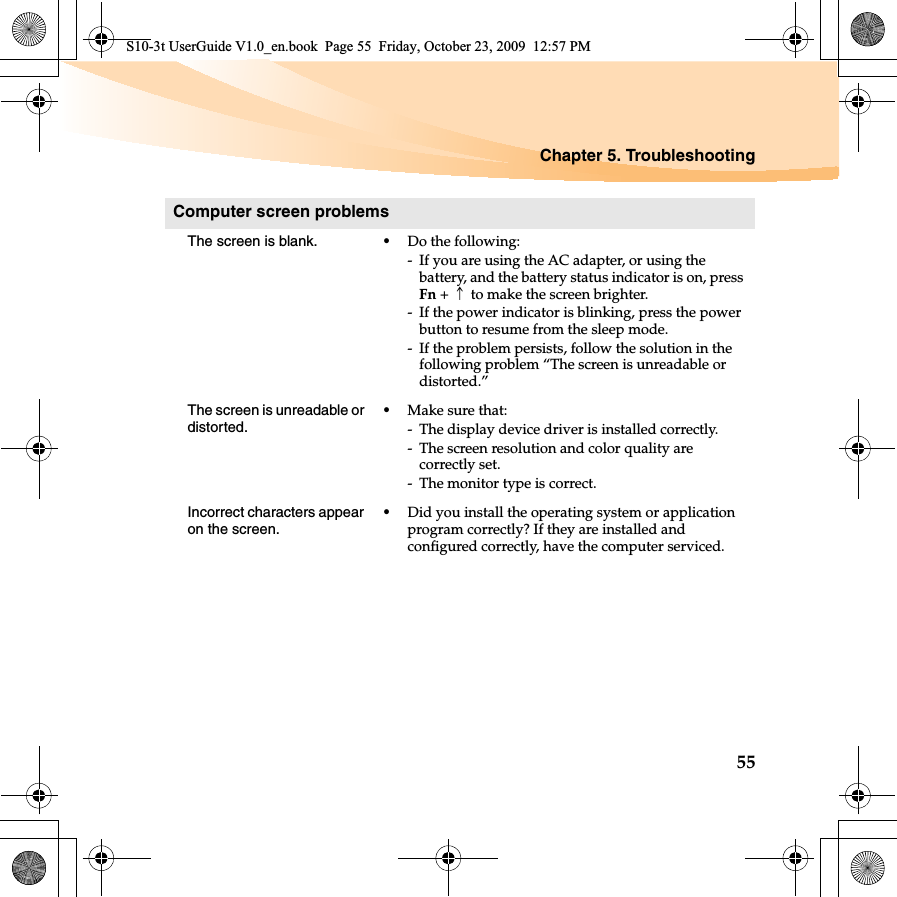 Chapter 5. Troubleshooting55Computer screen problemsThe screen is blank.  •Do the following:- If you are using the AC adapter, or using the battery, and the battery status indicator is on, press Fn +↑to make the screen brighter. - If the power indicator is blinking, press the power button to resume from the sleep mode. - If the problem persists, follow the solution in the following problem “The screen is unreadable or distorted.”The screen is unreadable or distorted.•Make sure that: - The display device driver is installed correctly.- The screen resolution and color quality are correctly set. - The monitor type is correct.Incorrect characters appear on the screen.•Did you install the operating system or application program correctly? If they are installed and configured correctly, have the computer serviced.S10-3t UserGuide V1.0_en.book  Page 55  Friday, October 23, 2009  12:57 PM