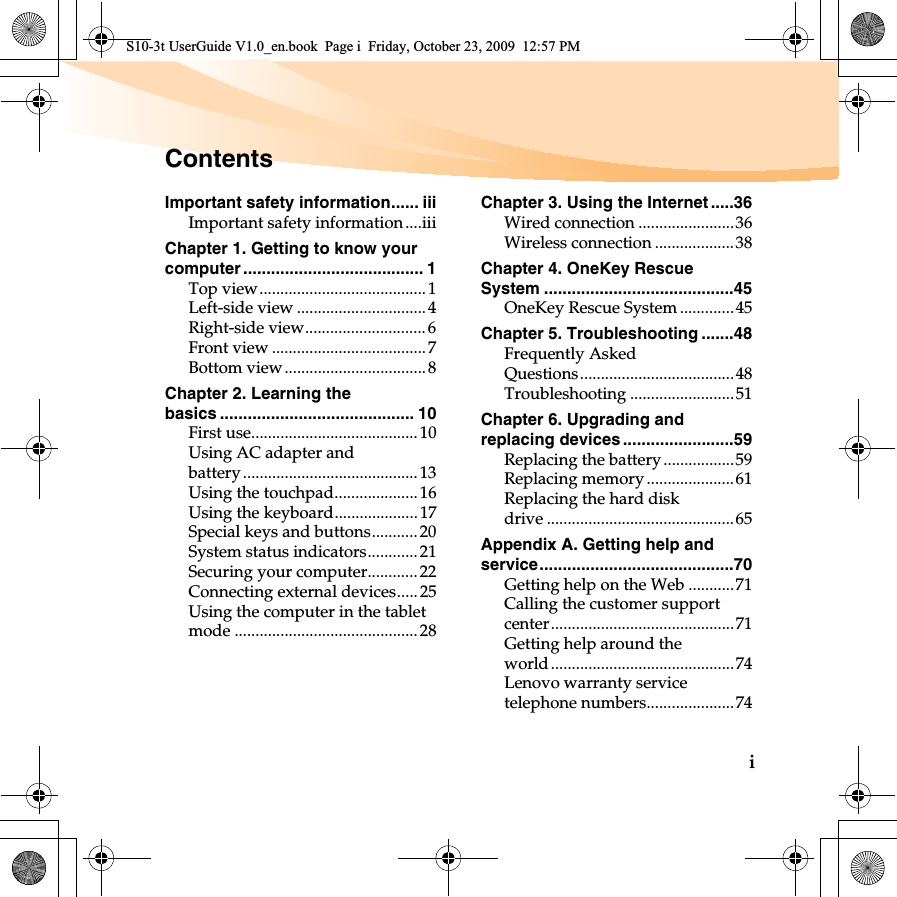 iImportant safety information...... iiiImportant safety information....iiiChapter 1. Getting to know your computer ....................................... 1Top view........................................1Left-side view ...............................4Right-side view.............................6Front view ..................................... 7Bottom view.................................. 8Chapter 2. Learning the basics .......................................... 10First use........................................ 10Using AC adapter and battery .......................................... 13Using the touchpad....................16Using the keyboard....................17Special keys and buttons........... 20System status indicators............21Securing your computer............22Connecting external devices..... 25Using the computer in the tablet mode ............................................28Chapter 3. Using the Internet .....36Wired connection .......................36Wireless connection ...................38Chapter 4. OneKey Rescue System .........................................45OneKey Rescue System .............45Chapter 5. Troubleshooting .......48Frequently Asked Questions.....................................48Troubleshooting .........................51Chapter 6. Upgrading and replacing devices ........................59Replacing the battery.................59Replacing memory .....................61Replacing the hard disk drive .............................................65Appendix A. Getting help and service..........................................70Getting help on the Web ...........71Calling the customer support center............................................71Getting help around the world............................................74Lenovo warranty service telephone numbers.....................74ContentsS10-3t UserGuide V1.0_en.book  Page i  Friday, October 23, 2009  12:57 PM