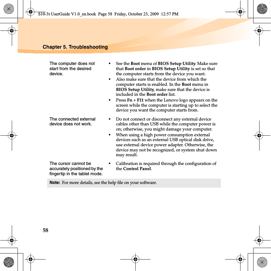 58Chapter 5. TroubleshootingThe computer does not start from the desired device. •See the Boot menu of BIOS Setup Utility. Make sure that Boot order in BIOS Setup Utility is set so that the computer starts from the device you want. •Also make sure that the device from which the computer starts is enabled. In the Boot menu in BIOS Setup Utility, make sure that the device is included in the Boot order list.•Press Fn + F11 when the Lenovo logo appears on the screen while the computer is starting up to select the device you want the computer starts from.The connected external device does not work. •Do not connect or disconnect any external device cables other than USB while the computer power is on; otherwise, you might damage your computer.•When using a high power consumption external devices such as an external USB optical disk drive, use external device power adapter. Otherwise, the device may not be recognized, or system shut down may result.The cursor cannot be accurately positioned by the fingertip in the tablet mode.•Calibration is required through the configuration of the Control Panel.Note:For more details, see the help file on your software.S10-3t UserGuide V1.0_en.book  Page 58  Friday, October 23, 2009  12:57 PM