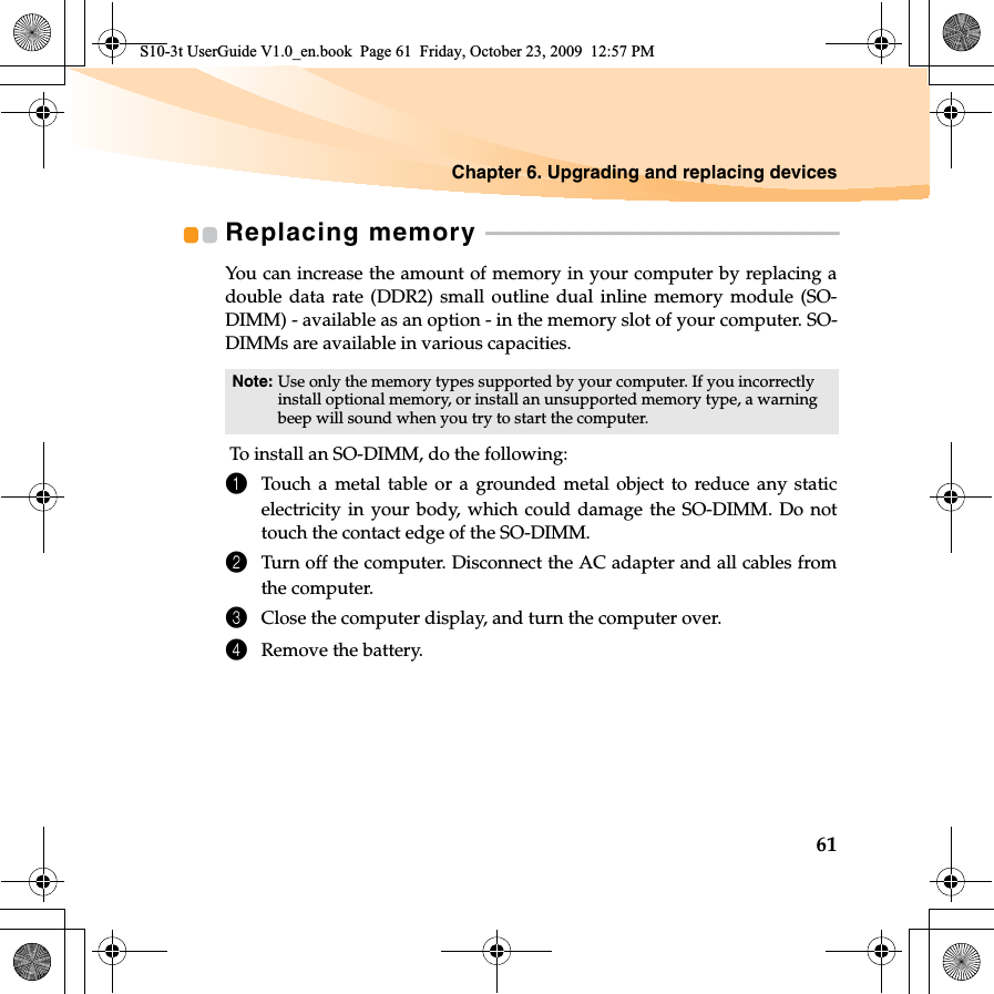 Chapter 6. Upgrading and replacing devices61Replacing memory  - - - - - - - - - - - - - - - - - - - - - - - - - - - - - - - - - - - - - - - - - - - - - - - - - - - - - - - - - - - - - - - - - -You can increase the amount of memory in your computer by replacing adouble data rate (DDR2) small outline dual inline memory module (SO-DIMM) - available as an option - in the memory slot of your computer. SO-DIMMs are available in various capacities. To install an SO-DIMM, do the following: 1Touch a metal table or a grounded metal object to reduce any staticelectricity in your body, which could damage the SO-DIMM. Do nottouch the contact edge of the SO-DIMM. 2Turn off the computer. Disconnect the AC adapter and all cables fromthe computer.3Close the computer display, and turn the computer over. 4Remove the battery.Note: Use only the memory types supported by your computer. If you incorrectly install optional memory, or install an unsupported memory type, a warning beep will sound when you try to start the computer.S10-3t UserGuide V1.0_en.book  Page 61  Friday, October 23, 2009  12:57 PM