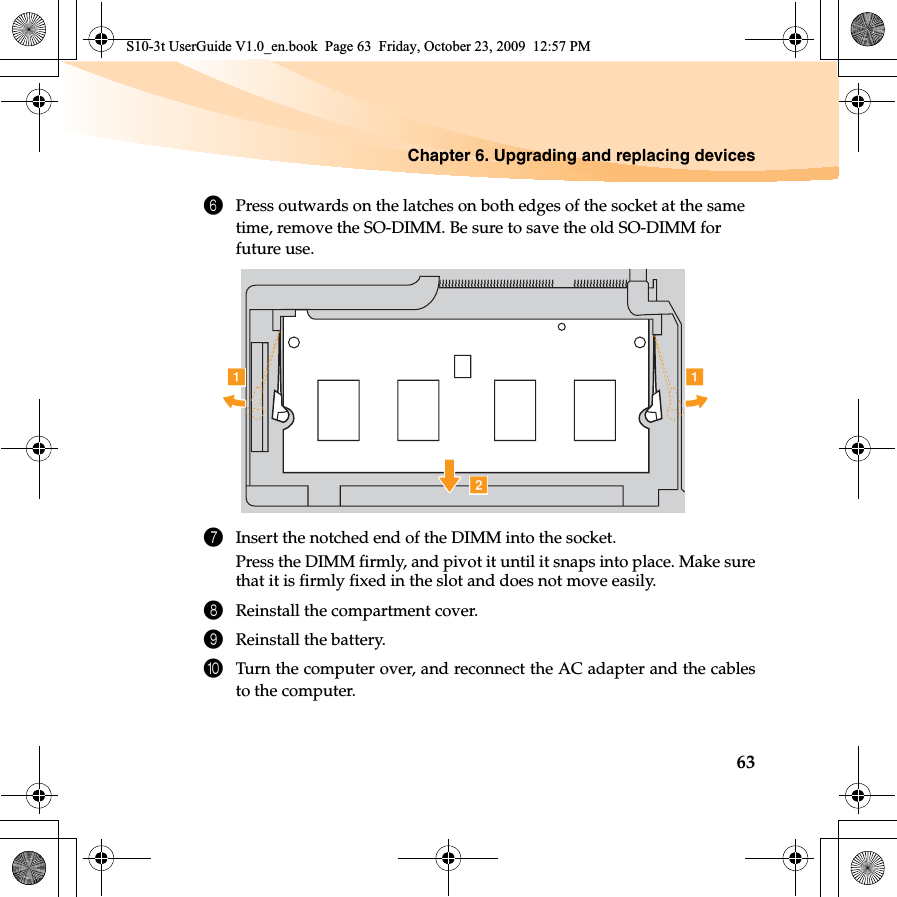 Chapter 6. Upgrading and replacing devices636Press outwards on the latches on both edges of the socket at the same time, remove the SO-DIMM. Be sure to save the old SO-DIMM for future use.7Insert the notched end of the DIMM into the socket.Press the DIMM firmly, and pivot it until it snaps into place. Make surethat it is firmly fixed in the slot and does not move easily.8Reinstall the compartment cover.9Reinstall the battery.0Turn the computer over, and reconnect the AC adapter and the cablesto the computer.baaS10-3t UserGuide V1.0_en.book  Page 63  Friday, October 23, 2009  12:57 PM