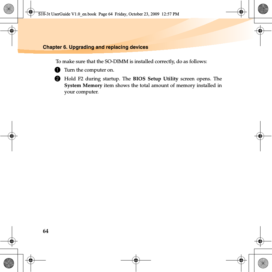 64Chapter 6. Upgrading and replacing devices To make sure that the SO-DIMM is installed correctly, do as follows: 1Turn the computer on. 2Hold F2 during startup. The BIOS Setup Utility screen opens. TheSystem Memory item shows the total amount of memory installed inyour computer. S10-3t UserGuide V1.0_en.book  Page 64  Friday, October 23, 2009  12:57 PM