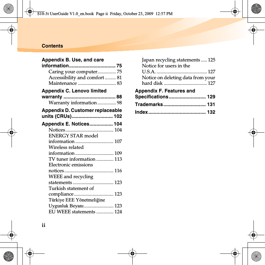 iiContentsAppendix B. Use, and care information.................................. 75Caring your computer............... 75Accessibility and comfort ......... 81Maintenance ............................... 83Appendix C. Lenovo limited warranty ...................................... 88Warranty information ............... 98Appendix D. Customer replaceable units (CRUs).............................. 102Appendix E. Notices................. 104Notices....................................... 104ENERGY STAR model information ............................... 107Wireless related information ............................... 109TV tuner information .............. 113Electronic emissions notices........................................ 116WEEE and recycling statements ................................. 123Turkish statement of compliance................................ 123Türkiye EEE Yönetmeli÷ineUygunluk Beyanı........................ 123EU WEEE statements .............. 124Japan recycling statements..... 125Notice for users in the U.S.A. ......................................... 127Notice on deleting data from your hard disk ................................... 127Appendix F. Features and Specifications........................... 129Trademarks............................... 131Index.......................................... 132S10-3t UserGuide V1.0_en.book  Page ii  Friday, October 23, 2009  12:57 PM