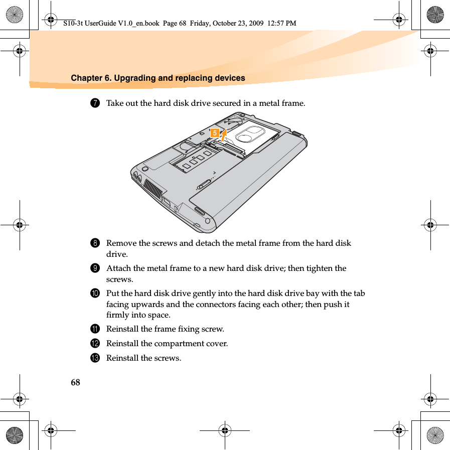 68Chapter 6. Upgrading and replacing devices7Take out the hard disk drive secured in a metal frame.8Remove the screws and detach the metal frame from the hard disk drive.9Attach the metal frame to a new hard disk drive; then tighten the screws.0Put the hard disk drive gently into the hard disk drive bay with the tab facing upwards and the connectors facing each other; then push it firmly into space.AReinstall the frame fixing screw.BReinstall the compartment cover.CReinstall the screws.eS10-3t UserGuide V1.0_en.book  Page 68  Friday, October 23, 2009  12:57 PM