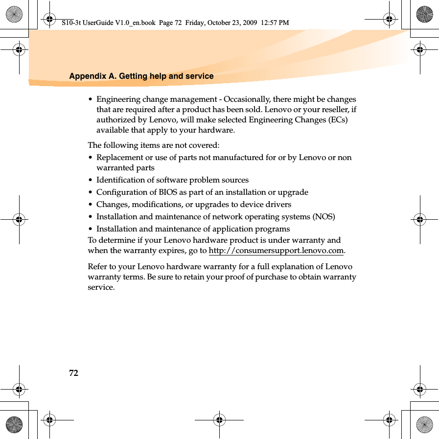 72Appendix A. Getting help and service• Engineering change management - Occasionally, there might be changes that are required after a product has been sold. Lenovo or your reseller, if authorized by Lenovo, will make selected Engineering Changes (ECs) available that apply to your hardware.The following items are not covered:• Replacement or use of parts not manufactured for or by Lenovo or non warranted parts• Identification of software problem sources• Configuration of BIOS as part of an installation or upgrade• Changes, modifications, or upgrades to device drivers• Installation and maintenance of network operating systems (NOS)• Installation and maintenance of application programsTo determine if your Lenovo hardware product is under warranty and when the warranty expires, go to http://consumersupport.lenovo.com.Refer to your Lenovo hardware warranty for a full explanation of Lenovo warranty terms. Be sure to retain your proof of purchase to obtain warranty service.S10-3t UserGuide V1.0_en.book  Page 72  Friday, October 23, 2009  12:57 PM