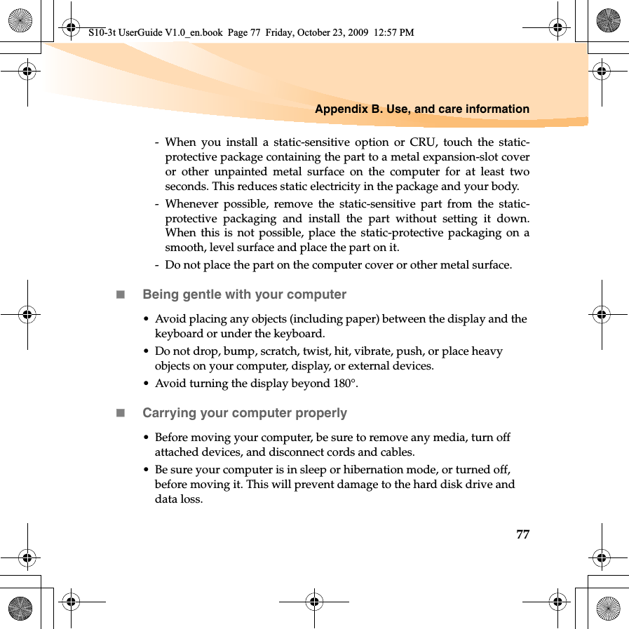 Appendix B. Use, and care information77- When you install a static-sensitive option or CRU, touch the static-protective package containing the part to a metal expansion-slot coveror other unpainted metal surface on the computer for at least twoseconds. This reduces static electricity in the package and your body.- Whenever possible, remove the static-sensitive part from the static-protective packaging and install the part without setting it down.When this is not possible, place the static-protective packaging on asmooth, level surface and place the part on it.-  Do not place the part on the computer cover or other metal surface.Being gentle with your computer• Avoid placing any objects (including paper) between the display and the keyboard or under the keyboard.• Do not drop, bump, scratch, twist, hit, vibrate, push, or place heavy objects on your computer, display, or external devices.• Avoid turning the display beyond 180°.Carrying your computer properly• Before moving your computer, be sure to remove any media, turn off attached devices, and disconnect cords and cables.• Be sure your computer is in sleep or hibernation mode, or turned off, before moving it. This will prevent damage to the hard disk drive and data loss.S10-3t UserGuide V1.0_en.book  Page 77  Friday, October 23, 2009  12:57 PM