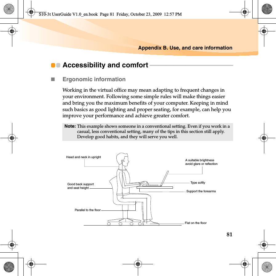 Appendix B. Use, and care information81Accessibility and comfort - - - - - - - - - - - - - - - - - - - - - - - - - - - - - - - - - - - - - - - - - - - - - - - - - - - - - - - -Ergonomic information Working in the virtual office may mean adapting to frequent changes in your environment. Following some simple rules will make things easier and bring you the maximum benefits of your computer. Keeping in mind such basics as good lighting and proper seating, for example, can help you improve your performance and achieve greater comfort.Note: This example shows someone in a conventional setting. Even if you work in a casual, less conventional setting, many of the tips in this section still apply. Develop good habits, and they will serve you well.Head and neck in uprightA suitable brightnessavoid glare or reflectionType softlySupport the forearmsFlat on the floorGood back support and seat heightParallel to the floorS10-3t UserGuide V1.0_en.book  Page 81  Friday, October 23, 2009  12:57 PM