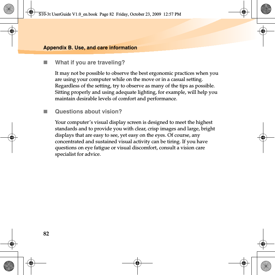 82Appendix B. Use, and care informationWhat if you are traveling? It may not be possible to observe the best ergonomic practices when you are using your computer while on the move or in a casual setting. Regardless of the setting, try to observe as many of the tips as possible. Sitting properly and using adequate lighting, for example, will help you maintain desirable levels of comfort and performance.Questions about vision? Your computer’s visual display screen is designed to meet the highest standards and to provide you with clear, crisp images and large, bright displays that are easy to see, yet easy on the eyes. Of course, any concentrated and sustained visual activity can be tiring. If you have questions on eye fatigue or visual discomfort, consult a vision care specialist for advice.S10-3t UserGuide V1.0_en.book  Page 82  Friday, October 23, 2009  12:57 PM
