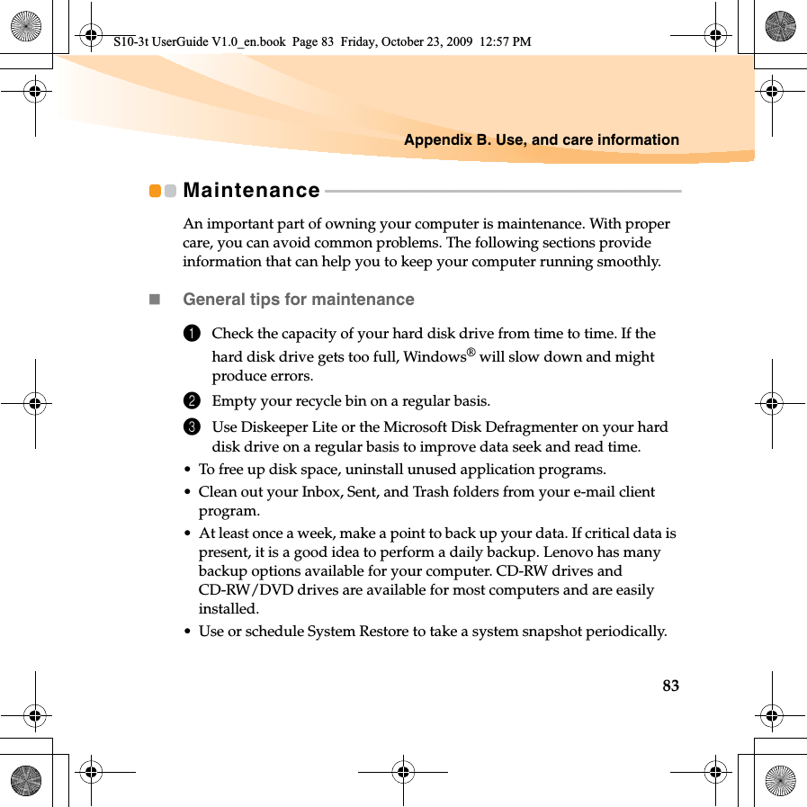 Appendix B. Use, and care information83Maintenance - - - - - - - - - - - - - - - - - - - - - - - - - - - - - - - - - - - - - - - - - - - - - - - - - - - - - - - - - - - - - - - - - - - - - - - - - - - - - - - - - -An important part of owning your computer is maintenance. With proper care, you can avoid common problems. The following sections provide information that can help you to keep your computer running smoothly.General tips for maintenance 1Check the capacity of your hard disk drive from time to time. If the hard disk drive gets too full, Windows® will slow down and might produce errors.2Empty your recycle bin on a regular basis.3Use Diskeeper Lite or the Microsoft Disk Defragmenter on your hard disk drive on a regular basis to improve data seek and read time. • To free up disk space, uninstall unused application programs.• Clean out your Inbox, Sent, and Trash folders from your e-mail client program.• At least once a week, make a point to back up your data. If critical data is present, it is a good idea to perform a daily backup. Lenovo has many backup options available for your computer. CD-RW drives and CD-RW/DVD drives are available for most computers and are easily installed.• Use or schedule System Restore to take a system snapshot periodically.S10-3t UserGuide V1.0_en.book  Page 83  Friday, October 23, 2009  12:57 PM