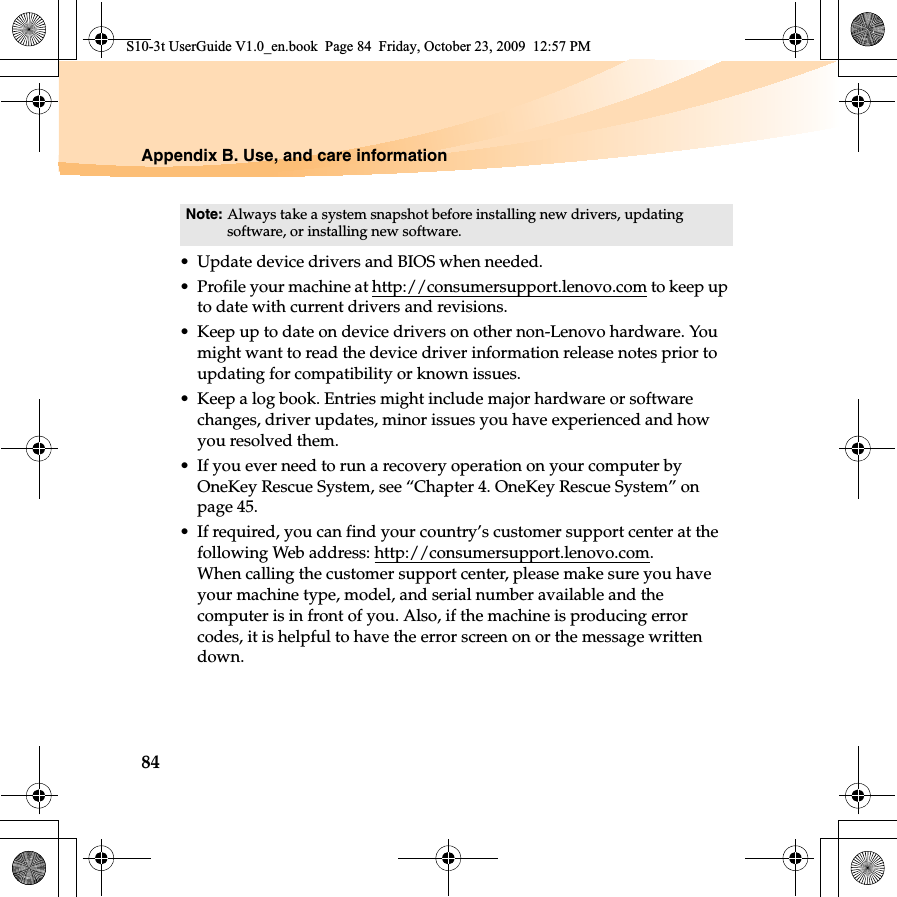 84Appendix B. Use, and care information• Update device drivers and BIOS when needed.• Profile your machine at http://consumersupport.lenovo.com to keep up to date with current drivers and revisions.• Keep up to date on device drivers on other non-Lenovo hardware. You might want to read the device driver information release notes prior to updating for compatibility or known issues.• Keep a log book. Entries might include major hardware or software changes, driver updates, minor issues you have experienced and how you resolved them.• If you ever need to run a recovery operation on your computer by OneKey Rescue System, see “Chapter 4. OneKey Rescue System” on page 45.• If required, you can find your country’s customer support center at the following Web address: http://consumersupport.lenovo.com.When calling the customer support center, please make sure you have your machine type, model, and serial number available and the computer is in front of you. Also, if the machine is producing error codes, it is helpful to have the error screen on or the message written down.Note: Always take a system snapshot before installing new drivers, updating software, or installing new software.S10-3t UserGuide V1.0_en.book  Page 84  Friday, October 23, 2009  12:57 PM