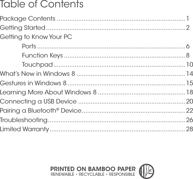 Package Contents ........................................................................ 1 Getting Started .............................................................................. 2Getting to Know Your PC Ports ................................................................................... 6  Function Keys .................................................................... 8 Touchpad .......................................................................... 10What’s New in Windows 8 ............................................................. 14Gestures in Windows 8 ..................................................................15Learning More About Windows 8 ................................................. 18Connecting a USB Device ............................................................20Pairing a Bluetooth® Device .......................................................... 22Troubleshooting ............................................................................. 26Limited Warranty ............................................................................ 28Table of ContentsPRINTED ON BAMBOO PAPERRENEWABLE • RECYCLABLE • RESPONSIBLE