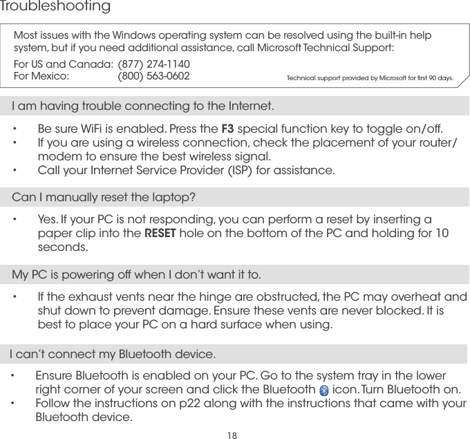 18TroubleshootingI am having trouble connecting to the Internet.•  Be sure WiFi is enabled. Press the F3 special function key to toggle on/off.•  If you are using a wireless connection, check the placement of your router/modem to ensure the best wireless signal.•  Call your Internet Service Provider (ISP) for assistance.My PC is powering off when I don’t want it to.•  If the exhaust vents near the hinge are obstructed, the PC may overheat and shut down to prevent damage. Ensure these vents are never blocked. It is best to place your PC on a hard surface when using.Can I manually reset the laptop?•  Yes. If your PC is not responding, you can perform a reset by inserting a  paper clip into the RESET hole on the bottom of the PC and holding for 10 seconds.I can’t connect my Bluetooth device.•  Ensure Bluetooth is enabled on your PC. Go to the system tray in the lower right corner of your screen and click the Bluetooth     icon. Turn Bluetooth on.•  Follow the instructions on p22 along with the instructions that came with your Bluetooth device.Most issues with the Windows operating system can be resolved using the built-in help system, but if you need additional assistance, call Microsoft Technical Support:For US and Canada:  (877) 274-1140For Mexico:   (800) 563-0602 Technical support provided by Microsoft for ﬁrst 90 days.