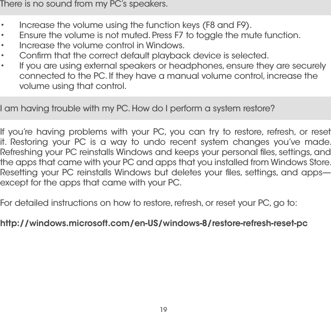 19I am having trouble with my PC. How do I perform a system restore?If you’re having problems with your PC, you can try to restore, refresh, or reset it. Restoring your PC is a way to undo recent system changes you’ve made. Refreshing your PC reinstalls Windows and keeps your personal ﬁles, settings, and the apps that came with your PC and apps that you installed from Windows Store. Resetting your PC reinstalls Windows but deletes your ﬁles, settings, and apps—except for the apps that came with your PC.For detailed instructions on how to restore, refresh, or reset your PC, go to:http://windows.microsoft.com/en-US/windows-8/restore-refresh-reset-pcThere is no sound from my PC’s speakers.•  Increase the volume using the function keys (F8 and F9).•  Ensure the volume is not muted. Press F7 to toggle the mute function.•  Increase the volume control in Windows.•  Conﬁrm that the correct default playback device is selected.•  If you are using external speakers or headphones, ensure they are securely connected to the PC. If they have a manual volume control, increase the volume using that control.