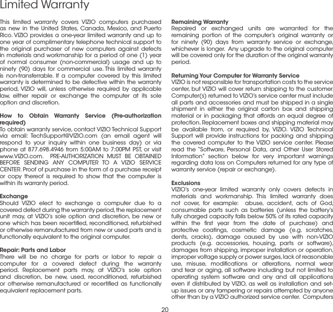 20Limited WarrantyRemaining WarrantyRepaired or exchanged units are warranted for the remaining portion of the computer’s original warranty or for ninety (90) days from warranty service or exchange, whichever is longer.  Any upgrade to the original computer will be covered only for the duration of the original warranty period. Returning Your Computer for Warranty ServiceVIZIO is not responsible for transportation costs to the service center, but VIZIO will cover return shipping to the customer.  Computer(s) returned to VIZIO’s service center must include all parts and accessories and must be shipped in a single shipment in either the original carton box and shipping material or in packaging that affords an equal degree of protection. Replacement boxes and shipping material may be available from, or required by, VIZIO. VIZIO Technical Support will provide instructions for packing and shipping the covered computer to the VIZIO service center. Please read the “Software, Personal Data, and Other User Stored Information” section below for very important warnings regarding data loss on Computers returned for any type of warranty service (repair or exchange).Exclusions VIZIO’s one-year limited warranty only covers defects in materials and workmanship. This limited warranty does not cover, for example:  abuse, accident, acts of God, consumable parts such as batteries (unless the battery’s fully charged capacity falls below 50% of its rated capacity within the ﬁrst year from the date of purchase) and protective coatings, cosmetic damage (e.g. scratches, dents, cracks), damage caused by use with non-VIZIO products (e.g. accessories, housing, parts or software), damages from shipping, improper installation or operation, improper voltage supply or power surges, lack of reasonable use, misuse, modiﬁcations or alterations, normal wear and tear or aging, all software including but not limited to operating system software and any and all applications even if distributed by VIZIO, as well as installation and set-up issues or any tampering or repairs attempted by anyone other than by a VIZIO authorized service center.  Computers This limited warranty covers VIZIO computers purchased as new in the United States, Canada, Mexico, and Puerto Rico. VIZIO provides a one-year limited warranty and up to one year of complimentary telephone technical support to the original purchaser of new computers against defects in materials and workmanship for a period of one (1) year of normal consumer (non-commercial) usage and up to ninety (90) days for commercial use. This limited warranty is non-transferrable. If a computer covered by this limited warranty is determined to be defective within the warranty period, VIZIO will, unless otherwise required by applicable law, either repair or exchange the computer at its sole option and discretion.  How to Obtain Warranty Service (Pre-authorization required)To obtain warranty service, contact VIZIO Technical Support via email: TechSupport@VIZIO.com (an email agent will respond to your inquiry within one business day) or via phone at 877.698.4946 from 5:00AM to 7:00PM PST, or visit www.VIZIO.com.  PRE-AUTHORIZATION MUST BE OBTAINED BEFORE SENDING ANY COMPUTER TO A VIZIO SERVICE CENTER. Proof of purchase in the form of a purchase receipt or copy thereof is required to show that the computer is within its warranty period.ExchangeShould VIZIO elect to exchange a computer due to a covered defect during the warranty period, the replacement unit may, at VIZIO’s sole option and discretion, be new or one which has been recertiﬁed, reconditioned, refurbished or otherwise remanufactured from new or used parts and is functionally equivalent to the original computer. Repair: Parts and LaborThere will be no charge for parts or labor to repair a computer for a covered defect during the warranty period. Replacement parts may, at VIZIO’s sole option and discretion, be new, used, reconditioned, refurbished or otherwise remanufactured or recertiﬁed as functionally equivalent replacement parts. 