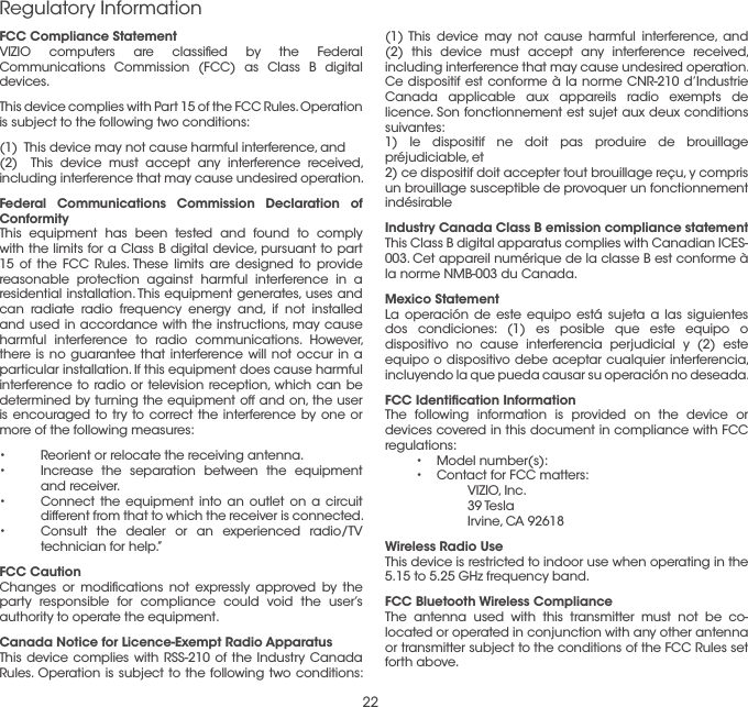 22Regulatory Information(1) This device may not cause harmful interference, and (2) this device must accept any interference received, including interference that may cause undesired operation.Ce dispositif est conforme à la norme CNR-210 d’Industrie Canada applicable aux appareils radio exempts de licence. Son fonctionnement est sujet aux deux conditions suivantes: 1) le dispositif ne doit pas produire de brouillage préjudiciable, et2) ce dispositif doit accepter tout brouillage reçu, y compris un brouillage susceptible de provoquer un fonctionnement indésirableIndustry Canada Class B emission compliance statementThis Class B digital apparatus complies with Canadian ICES-003. Cet appareil numérique de la classe B est conforme à la norme NMB-003 du Canada.Mexico StatementLa operación de este equipo está sujeta a las siguientes dos condiciones: (1) es posible que este equipo o dispositivo no cause interferencia perjudicial y (2) este equipo o dispositivo debe aceptar cualquier interferencia, incluyendo la que pueda causar su operación no deseada.FCC Identiﬁcation InformationThe following information is provided on the device or devices covered in this document in compliance with FCC regulations: •  Model number(s): •  Contact for FCC matters:   VIZIO, Inc.  39 Tesla   Irvine, CA 92618Wireless Radio UseThis device is restricted to indoor use when operating in the 5.15 to 5.25 GHz frequency band.FCC Bluetooth Wireless Compliance The antenna used with this transmitter must not be co-located or operated in conjunction with any other antenna or transmitter subject to the conditions of the FCC Rules set forth above.FCC Compliance Statement VIZIO computers are classiﬁed by the Federal Communications Commission (FCC) as Class B digital devices.This device complies with Part 15 of the FCC Rules. Operation is subject to the following two conditions: (1)  This device may not cause harmful interference, and(2)  This device must accept any interference received, including interference that may cause undesired operation.Federal Communications Commission Declaration of ConformityThis equipment has been tested and found to comply with the limits for a Class B digital device, pursuant to part 15 of the FCC Rules. These limits are designed to provide reasonable protection against harmful interference in a residential installation. This equipment generates, uses and can radiate radio frequency energy and, if not installed and used in accordance with the instructions, may cause harmful interference to radio communications. However, there is no guarantee that interference will not occur in a particular installation. If this equipment does cause harmful interference to radio or television reception, which can be determined by turning the equipment off and on, the user is encouraged to try to correct the interference by one or more of the following measures:•  Reorient or relocate the receiving antenna.•  Increase the separation between the equipment and receiver.•  Connect the equipment into an outlet on a circuit different from that to which the receiver is connected.•  Consult the dealer or an experienced radio/TV technician for help.”FCC CautionChanges or modiﬁcations not expressly approved by the party responsible for compliance could void the user’s authority to operate the equipment.Canada Notice for Licence-Exempt Radio ApparatusThis device complies with RSS-210 of the Industry Canada Rules. Operation is subject to the following two conditions: 