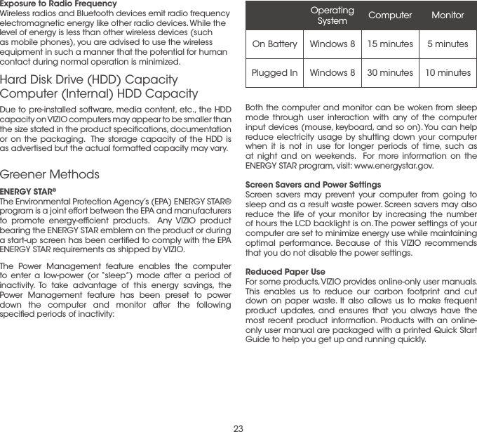 23Due to pre-installed software, media content, etc., the HDD capacity on VIZIO computers may appear to be smaller than the size stated in the product speciﬁcations, documentation or on the packaging.  The storage capacity of the HDD is as advertised but the actual formatted capacity may vary.Exposure to Radio FrequencyWireless radios and Bluetooth devices emit radio frequency electromagnetic energy like other radio devices. While the level of energy is less than other wireless devices (such as mobile phones), you are advised to use the wireless equipment in such a manner that the potential for human contact during normal operation is minimized. Hard Disk Drive (HDD) Capacity Computer (Internal) HDD CapacityENERGY STAR®    The Environmental Protection Agency’s (EPA) ENERGY STAR® program is a joint effort between the EPA and manufacturers to promote energy-efﬁcient products.  Any VIZIO product bearing the ENERGY STAR emblem on the product or during a start-up screen has been certiﬁed to comply with the EPA ENERGY STAR requirements as shipped by VIZIO.The Power Management feature enables the computer to enter a low-power (or “sleep”) mode after a period of inactivity. To take advantage of this energy savings, the Power Management feature has been preset to power down the computer and monitor after the following speciﬁed periods of inactivity:Greener MethodsOperating System Computer MonitorOn Battery Windows 8 15 minutes 5 minutesPlugged In Windows 8 30 minutes 10 minutesBoth the computer and monitor can be woken from sleep mode through user interaction with any of the computer input devices (mouse, keyboard, and so on). You can help reduce electricity usage by shutting down your computer when it is not in use for longer periods of time, such as at night and on weekends.  For more information on the ENERGY STAR program, visit: www.energystar.gov.Screen Savers and Power SettingsScreen savers may prevent your computer from going to sleep and as a result waste power. Screen savers may also reduce the life of your monitor by increasing the number of hours the LCD backlight is on. The power settings of your computer are set to minimize energy use while maintaining optimal performance. Because of this VIZIO recommends that you do not disable the power settings.Reduced Paper UseFor some products, VIZIO provides online-only user manuals. This enables us to reduce our carbon footprint and cut down on paper waste. It also allows us to make frequent product updates, and ensures that you always have the most recent product information. Products with an online-only user manual are packaged with a printed Quick Start Guide to help you get up and running quickly.