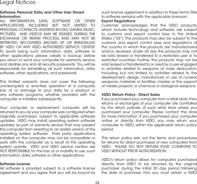 24Software, Personal Data, and Other User Stored InformationALL INFORMATION, DATA, SOFTWARE OR OTHER APPLICATIONS, INCLUDING BUT NOT LIMITED TO PERSONAL CONTACTS, ADDRESS BOOKS, GAMES, MUSIC, PICTURES,  AND VIDEOS MAY BE ERASED DURING THE EXCHANGE OR REPAIR PROCESS, AND MAY NOT BE RETRIEVED, RECOVERED, BACKED UP OR REINSTALLED BY VIZIO OR ANY VIZIO AUTHORIZED SERVICE CENTER. To avoid losing such information, data, software or other applications please create a backup before you return or send your computer for warranty service, and disable any and all security passwords.  You will be responsible for reinstalling all such information, data, software, other applications, and passwords.  This limited warranty does not cover the following: uninterrupted or error-free operation of a computer, loss of, or damage to your data by a product or any software programs, whether provided with the computer or installed subsequently.Your computer or replacement computer will be returned to you as your computer was conﬁgured when originally purchased, subject to applicable software updates.  VIZIO may install operating system software updates as part of warranty service that may prevent the computer from reverting to an earlier version of the operating system software.  Third party applications installed on the computer may not be compatible or work with the computer as a result of the operating system update.  VIZIO and VIZIO service centers are NOT RESPONSIBLE for the loss of, or inability to use, such information, data, software or other applications.Software LicenseAll software is provided subject to a software license agreement and you agree that you will be bound by such license agreement in addition to these terms. Title to software remains with the applicable licensors.Export RegulationsCustomer acknowledges that the VIZIO products, which include technology and software, are subject to customs and export control laws in the United States (“US”). The products may also be subject to the customs and export control laws and regulations of the country in which the products are manufactured and/or received. Under US law, the products may not be sold, leased or transferred to a restricted user or to restricted countries. Further, the products may not be sold, leased or transferred to or used by a user engaged in activities related to weapons of mass destruction, including but not limited to, activities related to the development, design, manufacture or use of nuclear weapons, materials or facilities, missiles or the support of missile projects, or chemical or biological weapons. VIZIO Return Policy - Direct SalesIf you purchased your computer from a retail store, then returns or exchanges of your computer are controlled by the return policies of such retail store where you purchased your computer. Please contact the store for more information. If you purchased your computer online or directly from VIZIO, you may return your computer to VIZIO, within the applicable return policy period. This return policy sets out the terms and procedures for returns for direct purchases of new computers from VIZIO.  PLEASE DO NOT RETURN YOUR COMPUTER TO VIZIO WITHOUT PRIOR AUTHORIZATION.VIZIO’s return policy allows for computers purchased directly from VIZIO to be returned by the original purchaser during the initial 30 day period following the date of purchase. First, you must obtain a VIZIO Legal Notices