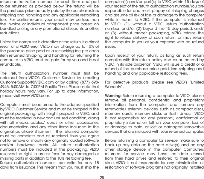 25computer(s) and/or part(s) to VIZIO within 15 days of your receipt of the return authorization number. You are responsible for and must prepay all shipping charges and assume all risk of loss or damage to the computer while in transit to VIZIO. If the computer is returned to VIZIO: (1) without a VIZIO return authorization number; and/or (2) beyond the 15 day period; and/or (3) without proper packaging, VIZIO retains the right to refuse delivery of such return, or may return the computer to you at your expense with no refund issued.Upon receipt of your return, as long as such return complies with this return policy and as authorized by VIZIO in its sole discretion, VIZIO will issue a credit or a refund of the purchase price paid, less shipping and handling and any applicable restocking fees.For defective products, please see VIZIO’s “Limited Warranty”.Warning: Before returning a computer to VIZIO, please remove all personal, conﬁdential and proprietary information from the computer and remove any removable/ external devices, such as compact discs, memory cards, memory sticks or ﬂash drives.  VIZIO is not responsible for any personal, conﬁdential or proprietary information left on your computer, loss of or damage to data, or lost or damaged removable devices that are included with your returned computer. Before returning a computer for service, make sure to back up any data on the hard drive(s) and on any other storage device in the computer. Computers returned for service may have the data erased from their hard drives and restored to their original state. VIZIO is not responsible for any reinstallation or restoration of software programs not originally installed return authorization number for each item and part to be returned as provided below. The refund will be the purchase price actually paid by the purchaser, less shipping and handling and any applicable restocking fee.  For partial returns, your credit may be less than the invoice or individual component price based on bundled pricing or any promotional discounts or other reductions. Unless the computer is defective or the return is a direct result of a VIZIO error, VIZIO may charge up to 10% of the purchase price paid as a restocking fee per each item returned. Shipping and handling for returning the computer to VIZIO must be paid for by you and is not refundable.The return authorization number must ﬁrst be obtained from VIZIO’s Customer Service by emailing CustomerSupport@VIZIO.com or by calling (877) 698-4946, 5:00AM to 7:00PM Paciﬁc Time. Please note that holiday hours may vary. For up to date information, please visit www.VIZIO.com.Computers must be returned to the address speciﬁed by VIZIO Customer Service and must be shipped in the original packaging, with freight prepaid to VIZIO, and must be received in new and unused condition, along with all media, cables/ cords or other accessories, documentation and any other items included in the original purchase shipment.  The returned computer must be complete and as received, thus you agree not to remove or modify any originally loaded software and/or hardware parts. All return authorization numbers must be included in the packaging. VIZIO reserves the right to assess fees for any damaged or missing parts in addition to the 10% restocking fee.Return authorization numbers are valid for only 15 days from issuance. This means that you must ship the 