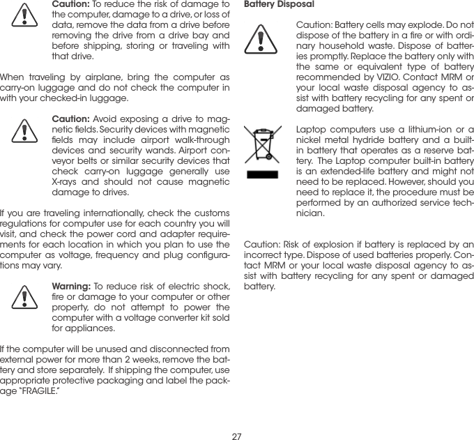 27Caution: To reduce the risk of damage to the computer, damage to a drive, or loss of data, remove the data from a drive before removing the drive from a drive bay and before shipping, storing or traveling with that drive.When traveling by airplane, bring the computer as carry-on luggage and do not check the computer in with your checked-in luggage.Caution: Avoid exposing a drive to mag-netic ﬁelds. Security devices with magnetic ﬁelds may include airport walk-through devices and security wands. Airport con-veyor belts or similar security devices that check carry-on luggage generally use X-rays and should not cause magnetic damage to drives. If you are traveling internationally, check the customs regulations for computer use for each country you will visit, and check the power cord and adapter require-ments for each location in which you plan to use the computer as voltage, frequency and plug conﬁgura-tions may vary. Warning: To reduce risk of electric shock, ﬁre or damage to your computer or other property, do not attempt to power the computer with a voltage converter kit sold for appliances. If the computer will be unused and disconnected from external power for more than 2 weeks, remove the bat-tery and store separately.  If shipping the computer, use appropriate protective packaging and label the pack-age “FRAGILE.” Battery DisposalCaution: Battery cells may explode. Do not dispose of the battery in a ﬁre or with ordi-nary household waste. Dispose of batter-ies promptly. Replace the battery only with the same or equivalent type of battery recommended by VIZIO. Contact MRM or your local waste disposal agency to as-sist with battery recycling for any spent or damaged battery.  Laptop computers use a lithium-ion or a nickel metal hydride battery and a built-in battery that operates as a reserve bat-tery.  The Laptop computer built-in battery is an extended-life battery and might not need to be replaced. However, should you need to replace it, the procedure must be performed by an authorized service tech-nician. Caution: Risk of explosion if battery is replaced by an incorrect type. Dispose of used batteries properly. Con-tact MRM or your local waste disposal agency to as-sist with battery recycling for any spent or damaged battery.  