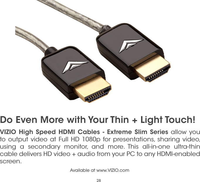 28VIZIO High Speed HDMI Cables - Extreme Slim Series allow you to output video at Full HD 1080p for presentations, sharing video, using a secondary monitor, and more. This all-in-one ultra-thin cable delivers HD video + audio from your PC to any HDMI-enabled screen.Available at www.VIZIO.comDo Even More with Your Thin + Light Touch!