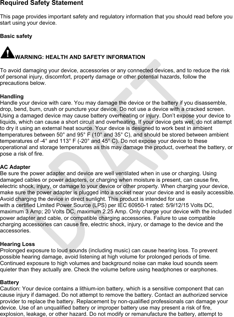 Required Safety Statement  This page provides important safety and regulatory information that you should read before you start using your device.   Basic safety  WARNING: HEALTH AND SAFETY INFORMATION  To avoid damaging your device, accessories or any connected devices, and to reduce the risk of personal injury, discomfort, property damage or other potential hazards, follow the precautions below.  Handling Handle your device with care. You may damage the device or the battery if you disassemble, drop, bend, burn, crush or puncture your device. Do not use a device with a cracked screen. Using a damaged device may cause battery overheating or injury. Don’t expose your device to liquids, which can cause a short circuit and overheating. If your device gets wet, do not attempt to dry it using an external heat source. Your device is designed to work best in ambient temperatures between 50° and 95° F (10° and 35° C), and should be stored between ambient temperatures of -4° and 113° F (-20° and 45° C). Do not expose your device to these operational and storage temperatures as this may damage the product, overheat the battery, or pose a risk of fire.  AC Adapter Be sure the power adapter and device are well ventilated when in use or charging. Using damaged cables or power adapters, or charging when moisture is present, can cause fire, electric shock, injury, or damage to your device or other property. When charging your device, make sure the power adapter is plugged into a socket near your device and is easily accessible. Avoid charging the device in direct sunlight. This product is intended for use with a certified Limited Power Source (LPS) per IEC 60950-1 rated: 5/9/12/15 Volts DC, maximum 3 Amp; 20 Volts DC, maximum 2.25 Amp. Only charge your device with the included power adapter and cable, or compatible charging accessories. Failure to use compatible charging accessories can cause fire, electric shock, injury, or damage to the device and the accessories.  Hearing Loss Prolonged exposure to loud sounds (including music) can cause hearing loss. To prevent possible hearing damage, avoid listening at high volume for prolonged periods of time. Continued exposure to high volumes and background noise can make loud sounds seem quieter than they actually are. Check the volume before using headphones or earphones.  Battery Caution: Your device contains a lithium-ion battery, which is a sensitive component that can cause injury if damaged. Do not attempt to remove the battery. Contact an authorized service provider to replace the battery. Replacement by non-qualified professionals can damage your device. Use of an unqualified battery or improper battery use may present a risk of fire, explosion, leakage, or other hazard. Do not modify or remanufacture the battery, attempt to 