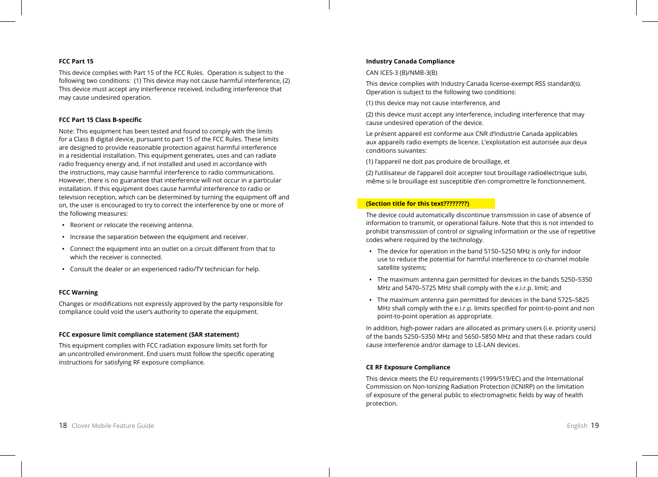 18   Clover Mobile Feature Guide English  19FCC Part 15This device complies with Part 15 of the FCC Rules.  Operation is subject to the following two conditions:  (1) This device may not cause harmful interference, (2) This device must accept any interference received, including interference that may cause undesired operation.FCC Part 15 Class B-specicNote: This equipment has been tested and found to comply with the limits for a Class B digital device, pursuant to part 15 of the FCC Rules. These limits are designed to provide reasonable protection against harmful interference in a residential installation. This equipment generates, uses and can radiate radio frequency energy and, if not installed and used in accordance with the instructions, may cause harmful interference to radio communications. However, there is no guarantee that interference will not occur in a particular installation. If this equipment does cause harmful interference to radio or television reception, which can be determined by turning the equipment o and on, the user is encouraged to try to correct the interference by one or more of the following measures:•  Reorient or relocate the receiving antenna.•  Increase the separation between the equipment and receiver.•  Connect the equipment into an outlet on a circuit dierent from that to which the receiver is connected.•  Consult the dealer or an experienced radio/TV technician for help.FCC WarningChanges or modications not expressly approved by the party responsible for compliance could void the user‘s authority to operate the equipment.FCC exposure limit compliance statement (SAR statement)This equipment complies with FCC radiation exposure limits set forth for an uncontrolled environment. End users must follow the specic operating instructions for satisfying RF exposure compliance. Industry Canada ComplianceCAN ICES-3 (B)/NMB-3(B)This device complies with Industry Canada license-exempt RSS standard(s). Operation is subject to the following two conditions:(1) this device may not cause interference, and(2) this device must accept any interference, including interference that may cause undesired operation of the device.Le présent appareil est conforme aux CNR d’Industrie Canada applicables aux appareils radio exempts de licence. L’exploitation est autorisée aux deux conditions suivantes:(1) l’appareil ne doit pas produire de brouillage, et(2) l’utilisateur de l’appareil doit accepter tout brouillage radioélectrique subi, même si le brouillage est susceptible d’en compromettre le fonctionnement. (Section title for this text????????)The device could automatically discontinue transmission in case of absence of information to transmit, or operational failure. Note that this is not intended to prohibit transmission of control or signaling information or the use of repetitive codes where required by the technology.•  The device for operation in the band 5150–5250 MHz is only for indoor use to reduce the potential for harmful interference to co-channel mobile satellite systems;•  The maximum antenna gain permitted for devices in the bands 5250–5350 MHz and 5470–5725 MHz shall comply with the e.i.r.p. limit; and•  The maximum antenna gain permitted for devices in the band 5725–5825 MHz shall comply with the e.i.r.p. limits specied for point-to-point and non point-to-point operation as appropriate.In addition, high-power radars are allocated as primary users (i.e. priority users) of the bands 5250–5350 MHz and 5650–5850 MHz and that these radars could cause interference and/or damage to LE-LAN devices.CE RF Exposure ComplianceThis device meets the EU requirements (1999/519/EC) and the International Commission on Non-Ionizing Radiation Protection (ICNIRP) on the limitation of exposure of the general public to electromagnetic elds by way of health protection.