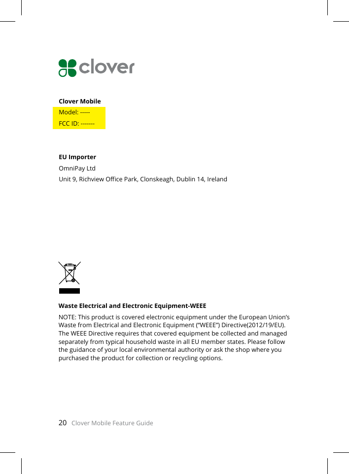 20   Clover Mobile Feature GuideWaste Electrical and Electronic Equipment-WEEENOTE: This product is covered electronic equipment under the European Union’s Waste from Electrical and Electronic Equipment (“WEEE”) Directive(2012/19/EU). The WEEE Directive requires that covered equipment be collected and managed separately from typical household waste in all EU member states. Please follow the guidance of your local environmental authority or ask the shop where you purchased the product for collection or recycling options.Clover Mobile Model: -----FCC ID: -------EU ImporterOmniPay LtdUnit 9, Richview Oce Park, Clonskeagh, Dublin 14, Ireland