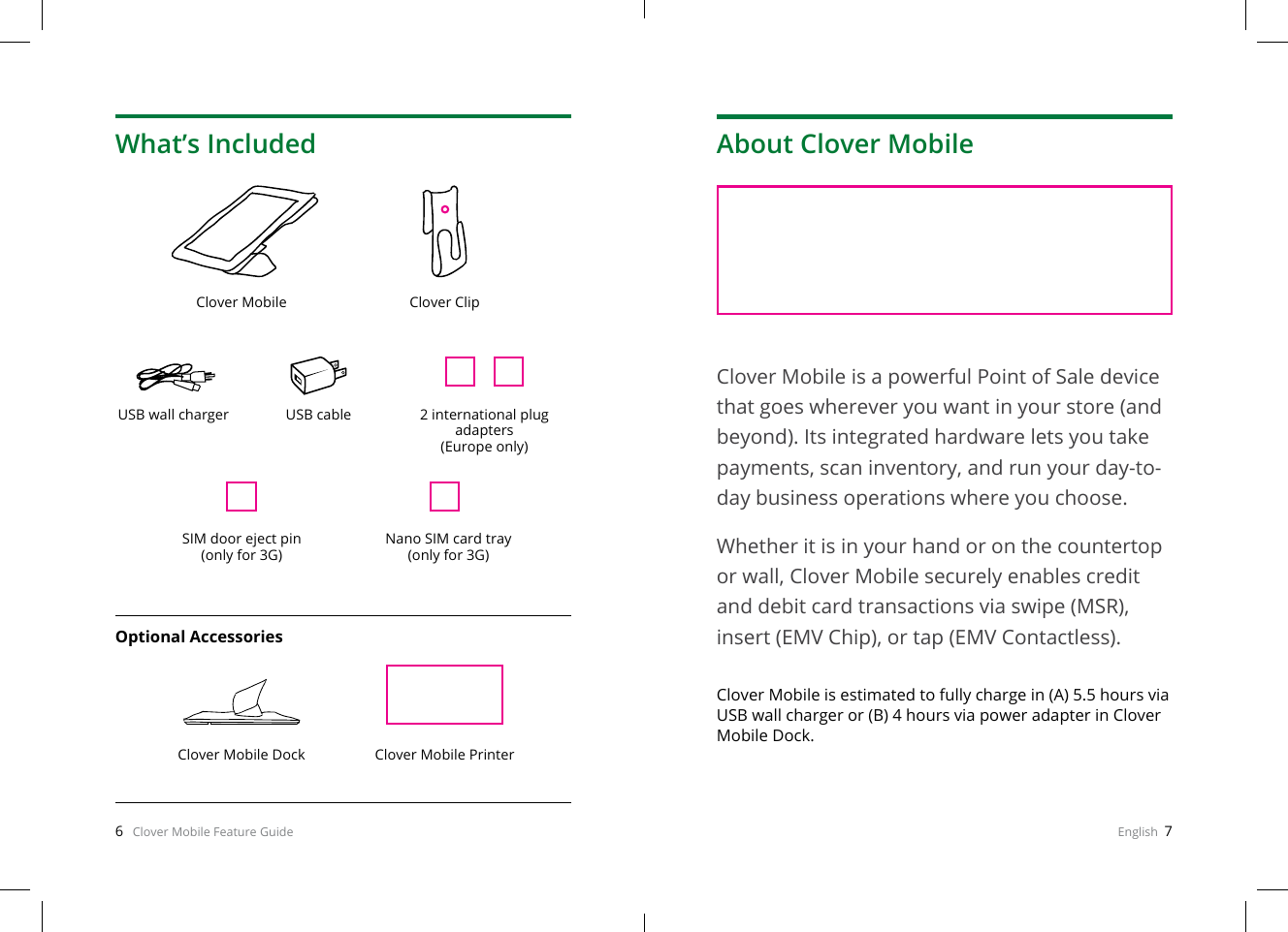 6   Clover Mobile Feature Guide English  7What’s IncludedClover Mobile Clover ClipClover Mobile Dock Clover Mobile PrinterUSB wall chargerSIM door eject pin (only for 3G)Nano SIM card tray (only for 3G)USB cableOptional Accessories2 international plug adapters(Europe only)About Clover MobileClover Mobile is a powerful Point of Sale device that goes wherever you want in your store (and beyond). Its integrated hardware lets you take payments, scan inventory, and run your day-to-day business operations where you choose.Whether it is in your hand or on the countertop or wall, Clover Mobile securely enables credit and debit card transactions via swipe (MSR), insert (EMV Chip), or tap (EMV Contactless).Clover Mobile is estimated to fully charge in (A) 5.5 hours via USB wall charger or (B) 4 hours via power adapter in Clover Mobile Dock.