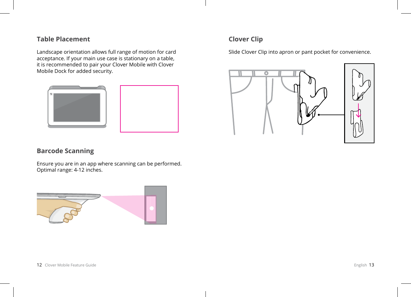 12   Clover Mobile Feature Guide English  13Table PlacementLandscape orientation allows full range of motion for card acceptance. If your main use case is stationary on a table, it is recommended to pair your Clover Mobile with Clover Mobile Dock for added security.Barcode ScanningEnsure you are in an app where scanning can be performed. Optimal range: 4-12 inches.Clover ClipSlide Clover Clip into apron or pant pocket for convenience.