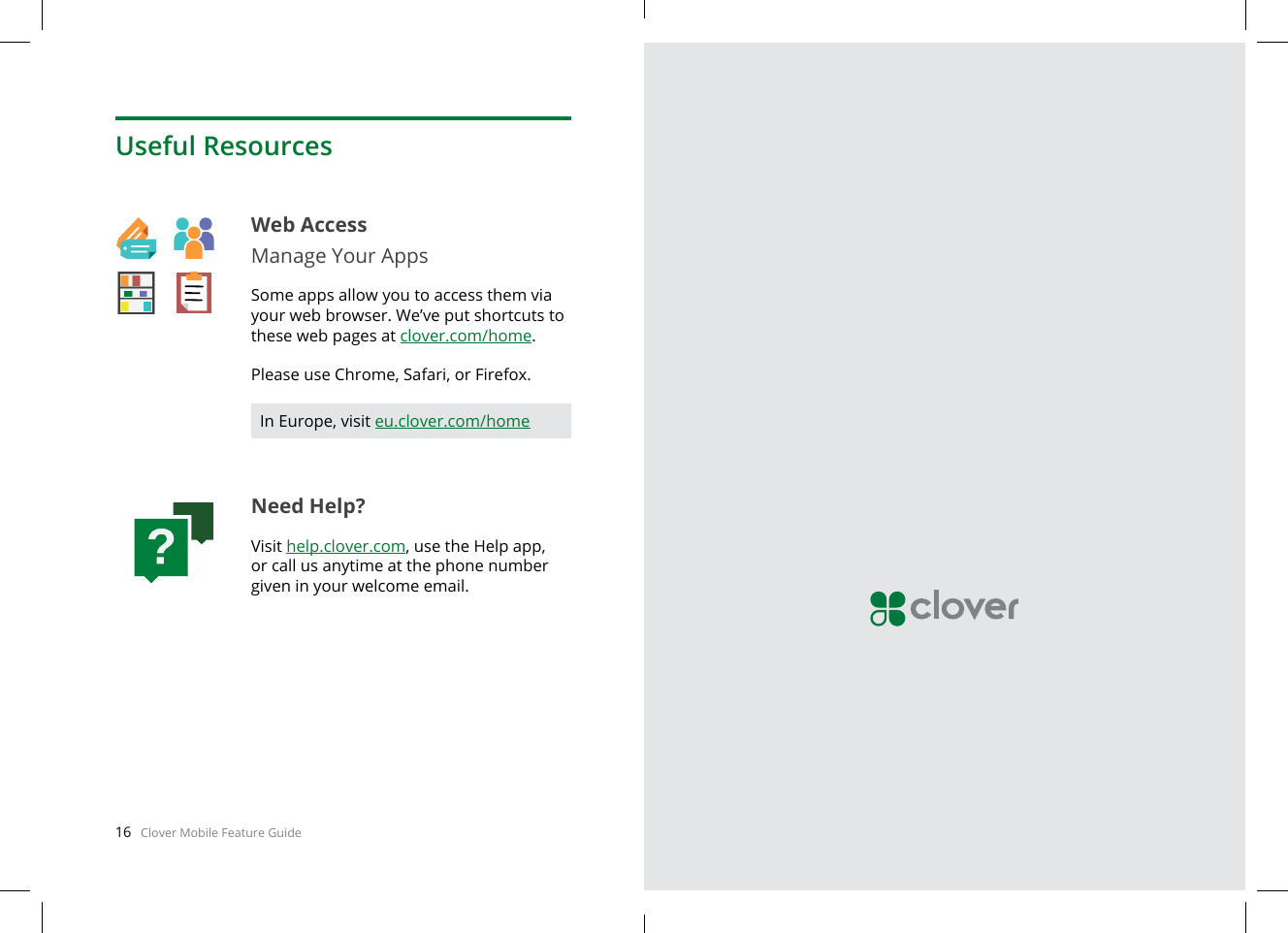 16   Clover Mobile Feature Guide English  17Web AccessManage Your AppsSome apps allow you to access them via your web browser. We’ve put shortcuts to these web pages at clover.com/home. Please use Chrome, Safari, or Firefox.Need Help?Visit help.clover.com, use the Help app, or call us anytime at the phone number given in your welcome email.Useful ResourcesIn Europe, visit eu.clover.com/home