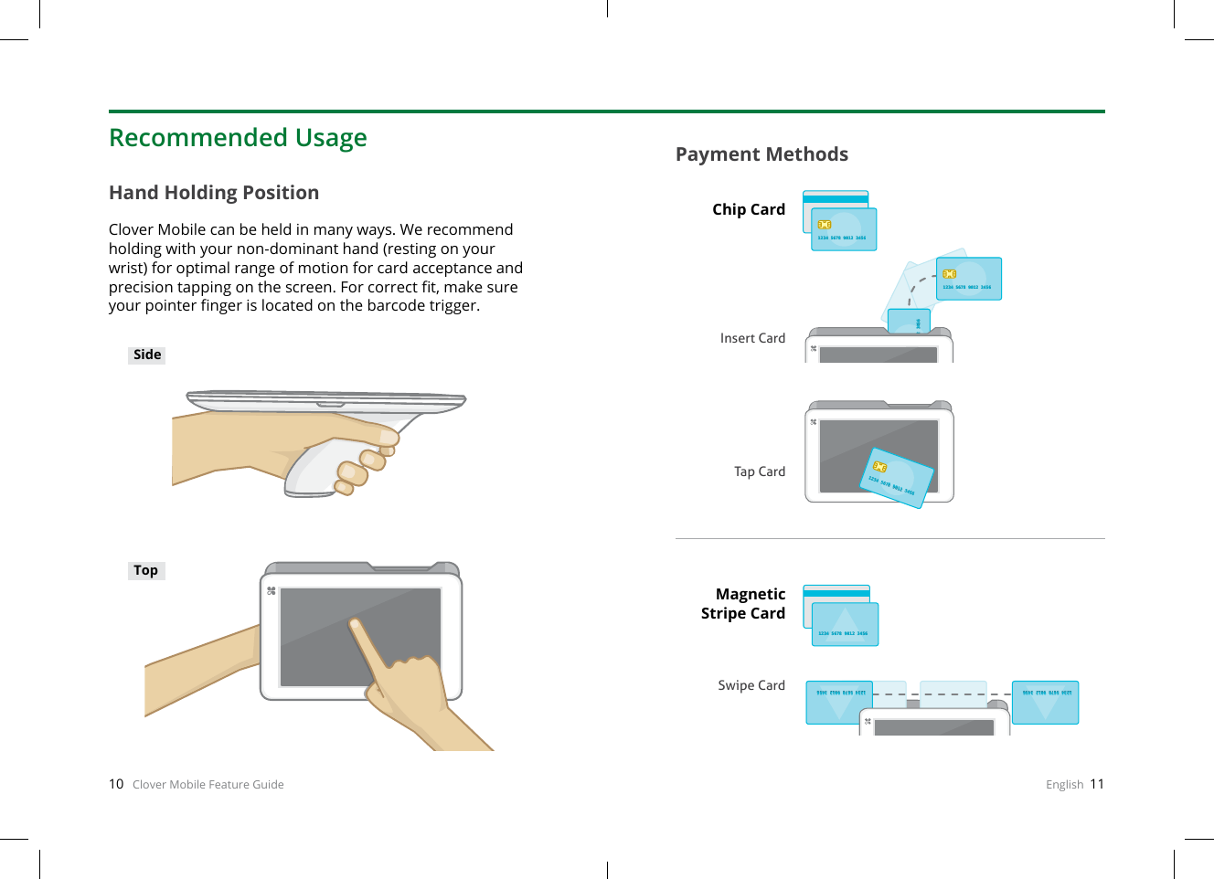 10   Clover Mobile Feature Guide English  11Hand Holding PositionClover Mobile can be held in many ways. We recommend holding with your non-dominant hand (resting on your wrist) for optimal range of motion for card acceptance and precision tapping on the screen. For correct t, make sure your pointer nger is located on the barcode trigger.Payment MethodsRecommended UsageSideTopChip CardInsert CardMagnetic Stripe CardSwipe CardTap Card34 5678 9012 345634 5678 9012 34561234 5678 9012 34561234 5678 9012 34561234 5678 9012 34561234 5678 9012 34561234 5678 9012 34561234 5678 9012 34561234 5678 9012 34561234 5678 9012 34561234 5678 9012 34561234 5678 9012 34561234 5678 9012 34561234 5678 9012 3456