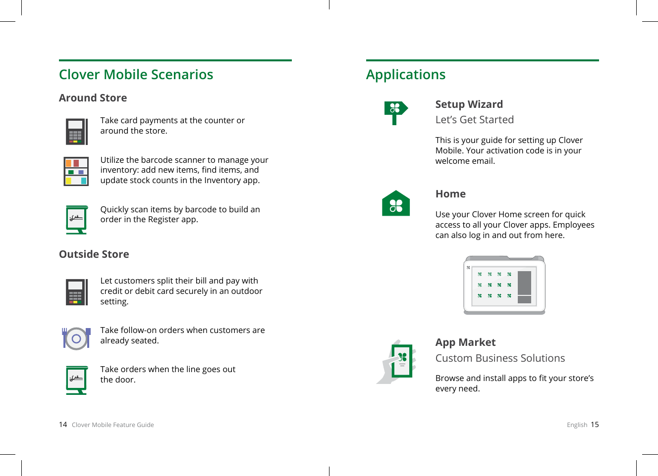 14   Clover Mobile Feature Guide English  15Clover Mobile ScenariosAround Store Outside Store Take card payments at the counter or around the store.Utilize the barcode scanner to manage your inventory: add new items, nd items, and update stock counts in the Inventory app.Quickly scan items by barcode to build an order in the Register app.Let customers split their bill and pay with credit or debit card securely in an outdoor setting.Take follow-on orders when customers are already seated.Take orders when the line goes out  the door.ApplicationsSetup Wizard Let’s Get StartedThis is your guide for setting up Clover Mobile. Your activation code is in your welcome email.HomeUse your Clover Home screen for quick access to all your Clover apps. Employees can also log in and out from here.App MarketCustom Business SolutionsBrowse and install apps to t your store’s every need.