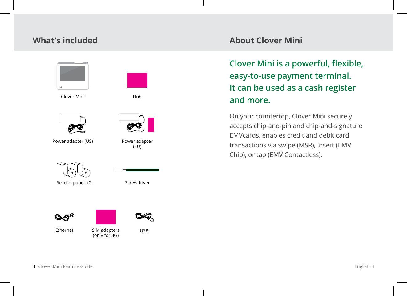 3   Clover Mini Feature Guide English  4Clover MiniPower adapter (US) Power adapter (EU)USBSIM adapters(only for 3G)HubReceipt paper x2Clover Mini is a powerful, exible, easy-to-use payment terminal. It can be used as a cash register and more.On your countertop, Clover Mini securely accepts chip-and-pin and chip-and-signature EMVcards, enables credit and debit card transactions via swipe (MSR), insert (EMV Chip), or tap (EMV Contactless).ScrewdriverEthernetWhat’s included About Clover Mini