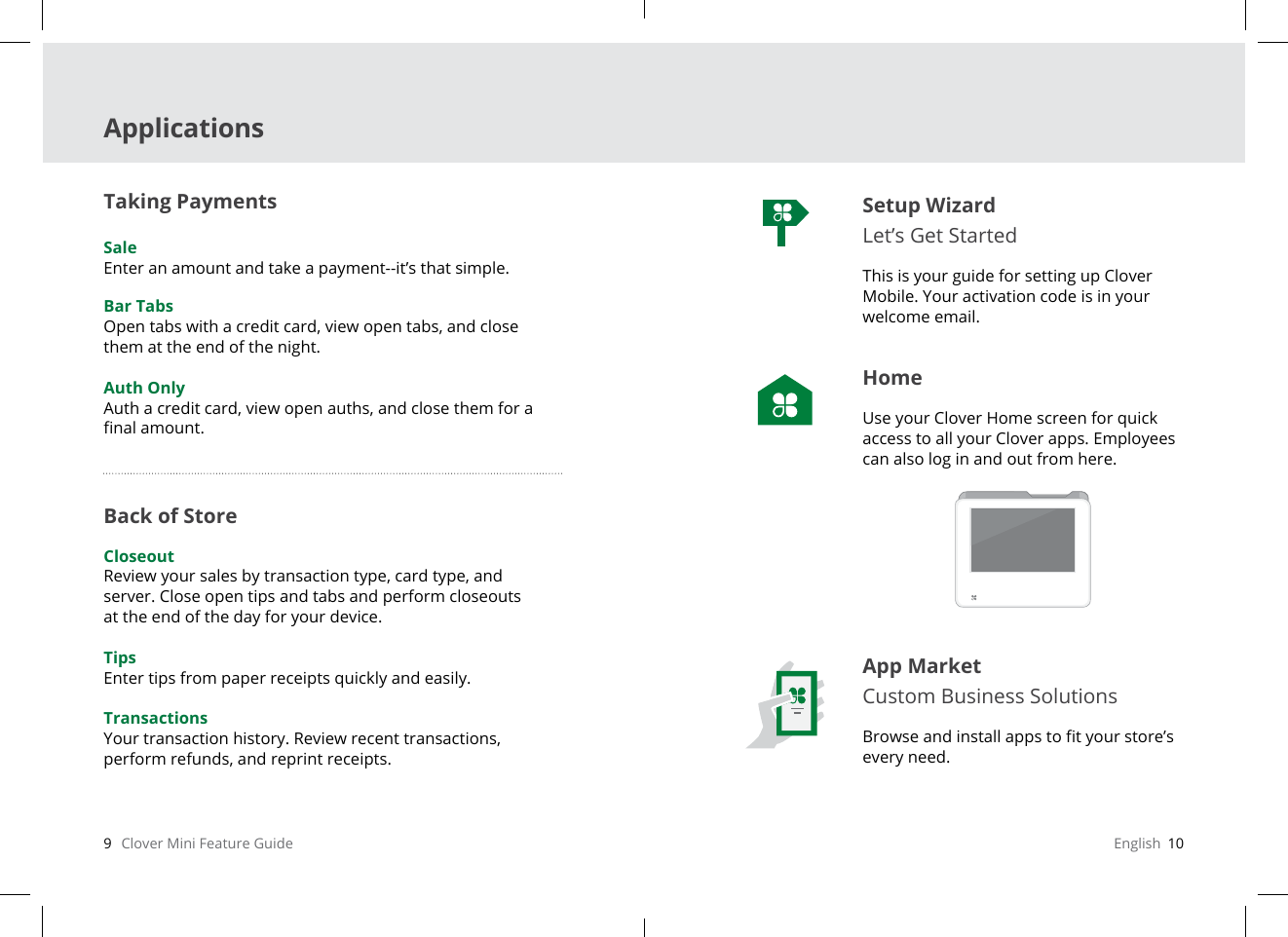 9   Clover Mini Feature Guide English  10ApplicationsSetup Wizard Let’s Get StartedThis is your guide for setting up Clover Mobile. Your activation code is in your welcome email.HomeUse your Clover Home screen for quick access to all your Clover apps. Employees can also log in and out from here.App MarketCustom Business SolutionsBrowse and install apps to t your store’s every need.Taking Payments SaleEnter an amount and take a payment--it’s that simple.Bar TabsOpen tabs with a credit card, view open tabs, and close them at the end of the night.Auth OnlyAuth a credit card, view open auths, and close them for a nal amount.Back of Store CloseoutReview your sales by transaction type, card type, and server. Close open tips and tabs and perform closeouts at the end of the day for your device.TipsEnter tips from paper receipts quickly and easily.TransactionsYour transaction history. Review recent transactions, perform refunds, and reprint receipts.