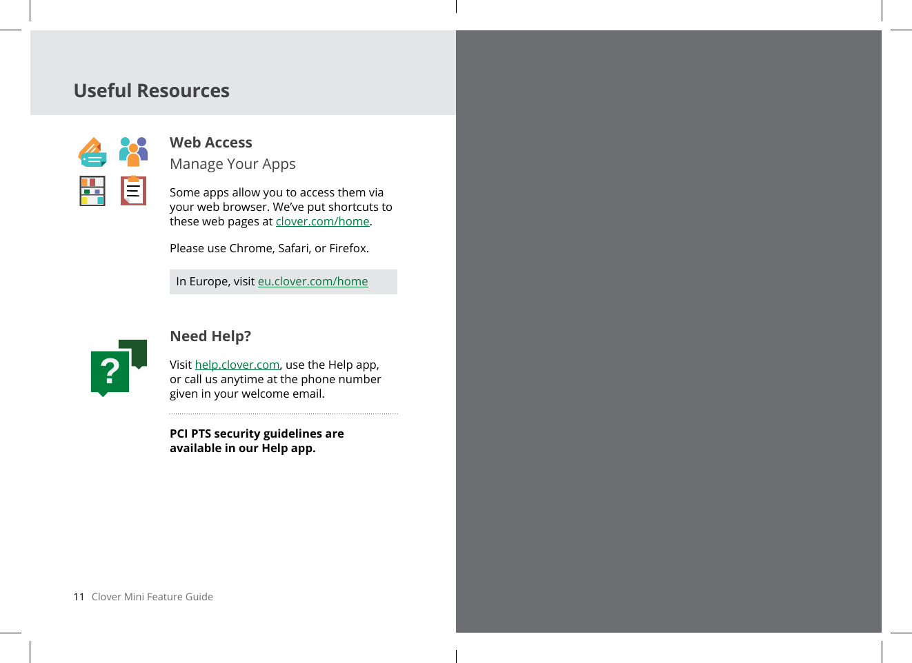 11   Clover Mini Feature Guide English  12Useful ResourcesWeb AccessManage Your AppsSome apps allow you to access them via your web browser. We’ve put shortcuts to these web pages at clover.com/home. Please use Chrome, Safari, or Firefox.Need Help?Visit help.clover.com, use the Help app, or call us anytime at the phone number given in your welcome email.PCI PTS security guidelines are available in our Help app.In Europe, visit eu.clover.com/home