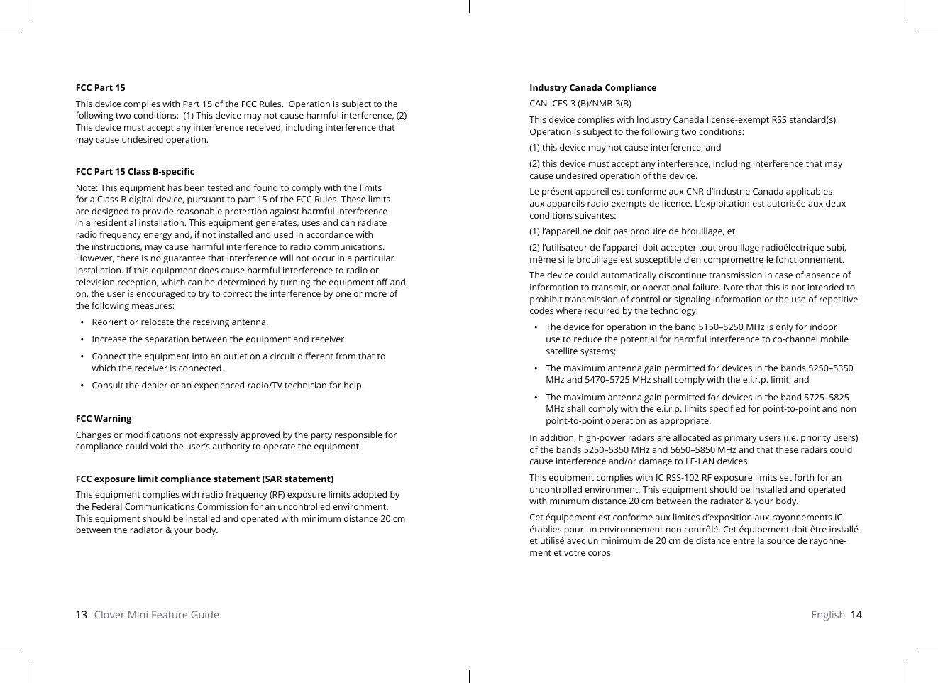 13   Clover Mini Feature Guide English  14FCC Part 15This device complies with Part 15 of the FCC Rules.  Operation is subject to the following two conditions:  (1) This device may not cause harmful interference, (2) This device must accept any interference received, including interference that may cause undesired operation.FCC Part 15 Class B-specicNote: This equipment has been tested and found to comply with the limits for a Class B digital device, pursuant to part 15 of the FCC Rules. These limits are designed to provide reasonable protection against harmful interference in a residential installation. This equipment generates, uses and can radiate radio frequency energy and, if not installed and used in accordance with the instructions, may cause harmful interference to radio communications. However, there is no guarantee that interference will not occur in a particular installation. If this equipment does cause harmful interference to radio or television reception, which can be determined by turning the equipment o and on, the user is encouraged to try to correct the interference by one or more of the following measures:•  Reorient or relocate the receiving antenna.•  Increase the separation between the equipment and receiver.•  Connect the equipment into an outlet on a circuit dierent from that to which the receiver is connected.•  Consult the dealer or an experienced radio/TV technician for help.FCC WarningChanges or modications not expressly approved by the party responsible for compliance could void the user‘s authority to operate the equipment.FCC exposure limit compliance statement (SAR statement)This equipment complies with radio frequency (RF) exposure limits adopted by the Federal Communications Commission for an uncontrolled environment. This equipment should be installed and operated with minimum distance 20 cm between the radiator &amp; your body. Industry Canada ComplianceCAN ICES-3 (B)/NMB-3(B)This device complies with Industry Canada license-exempt RSS standard(s). Operation is subject to the following two conditions:(1) this device may not cause interference, and(2) this device must accept any interference, including interference that may cause undesired operation of the device.Le présent appareil est conforme aux CNR d’Industrie Canada applicables aux appareils radio exempts de licence. L’exploitation est autorisée aux deux conditions suivantes:(1) l’appareil ne doit pas produire de brouillage, et(2) l’utilisateur de l’appareil doit accepter tout brouillage radioélectrique subi, même si le brouillage est susceptible d’en compromettre le fonctionnement. The device could automatically discontinue transmission in case of absence of information to transmit, or operational failure. Note that this is not intended to prohibit transmission of control or signaling information or the use of repetitive codes where required by the technology.•  The device for operation in the band 5150–5250 MHz is only for indoor use to reduce the potential for harmful interference to co-channel mobile satellite systems;•  The maximum antenna gain permitted for devices in the bands 5250–5350 MHz and 5470–5725 MHz shall comply with the e.i.r.p. limit; and•  The maximum antenna gain permitted for devices in the band 5725–5825 MHz shall comply with the e.i.r.p. limits specied for point-to-point and non point-to-point operation as appropriate.In addition, high-power radars are allocated as primary users (i.e. priority users) of the bands 5250–5350 MHz and 5650–5850 MHz and that these radars could cause interference and/or damage to LE-LAN devices.This equipment complies with IC RSS-102 RF exposure limits set forth for an uncontrolled environment. This equipment should be installed and operated with minimum distance 20 cm between the radiator &amp; your body.Cet équipement est conforme aux limites d’exposition aux rayonnements IC établies pour un environnement non contrôlé. Cet équipement doit être installé et utilisé avec un minimum de 20 cm de distance entre la source de rayonne-ment et votre corps.