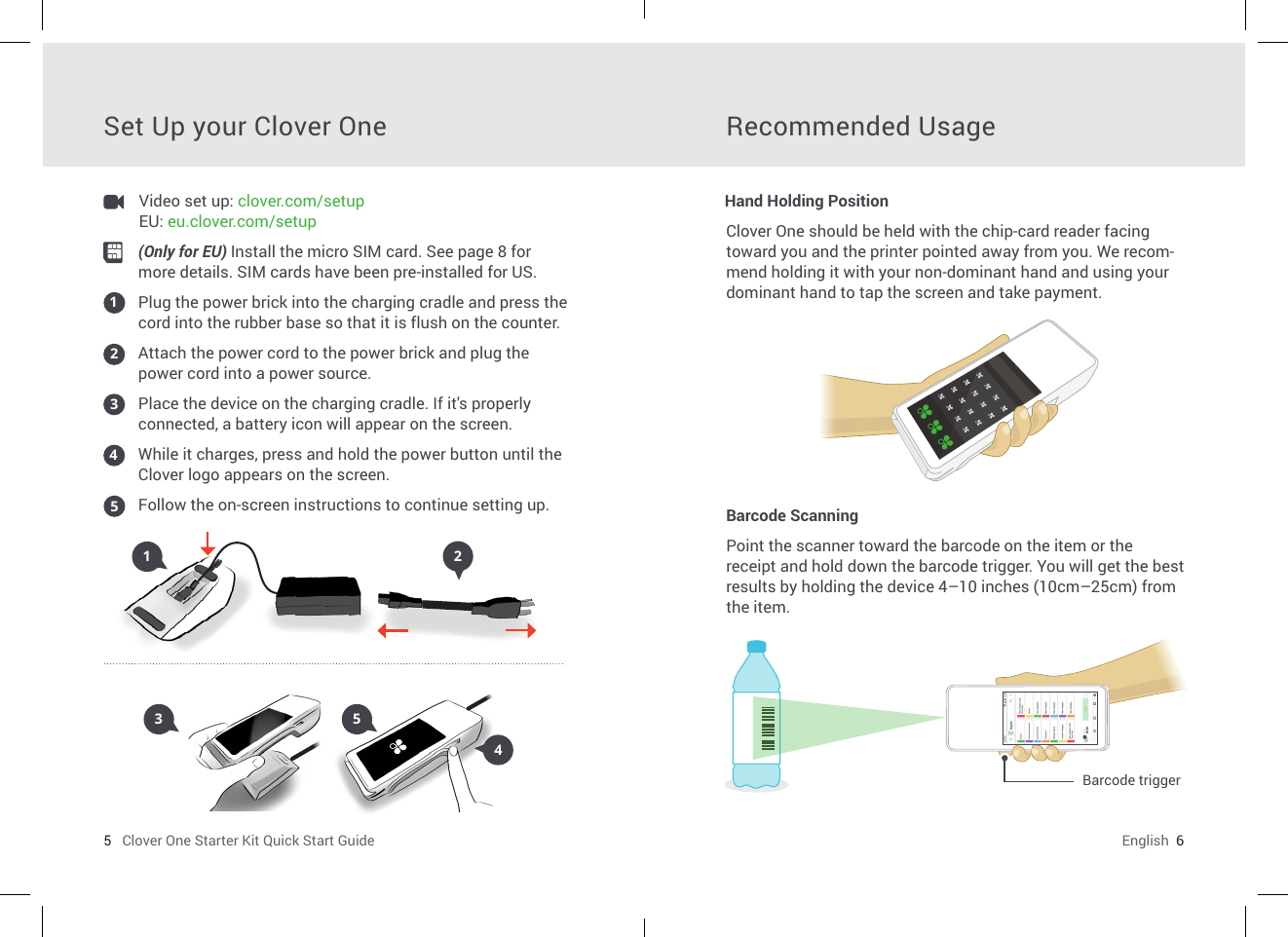 5   Clover One Starter Kit Quick Start Guide English  6Set Up your Clover One Recommended UsageClover One should be held with the chip-card reader facing toward you and the printer pointed away from you. We recom-mend holding it with your non-dominant hand and using your dominant hand to tap the screen and take payment.Barcode ScanningPoint the scanner toward the barcode on the item or the receipt and hold down the barcode trigger. You will get the best results by holding the device 4–10 inches (10cm–25cm) from the item. Barcode triggerHand Holding Position(Only for EU) Install the micro SIM card. See page 8 for more details. SIM cards have been pre-installed for US. Plug the power brick into the charging cradle and press the cord into the rubber base so that it is ush on the counter.Attach the power cord to the power brick and plug the power cord into a power source.Place the device on the charging cradle. If it&apos;s properly connected, a battery icon will appear on the screen.While it charges, press and hold the power button until the Clover logo appears on the screen. Follow the on-screen instructions to continue setting up.1212435345Video set up: clover.com/setup    EU: eu.clover.com/setup