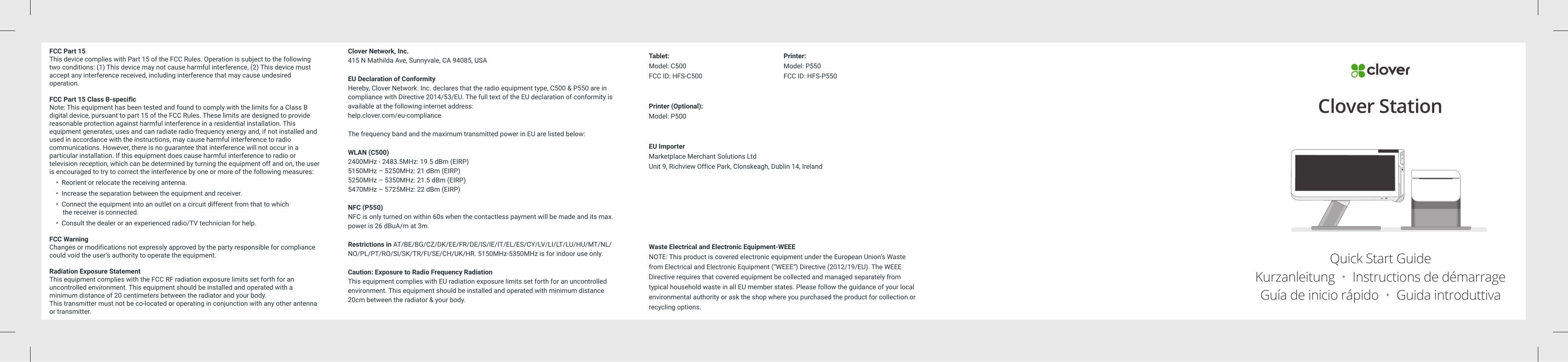 FCC Part 15This device complies with Part 15 of the FCC Rules. Operation is subject to the following two conditions: (1) This device may not cause harmful interference, (2) This device must accept any interference received, including interference that may cause undesired operation.FCC Part 15 Class B-specificNote: This equipment has been tested and found to comply with the limits for a Class B digital device, pursuant to part 15 of the FCC Rules. These limits are designed to provide reasonable protection against harmful interference in a residential installation. This equipment generates, uses and can radiate radio frequency energy and, if not installed and used in accordance with the instructions, may cause harmful interference to radio communications. However, there is no guarantee that interference will not occur in a particular installation. If this equipment does cause harmful interference to radio or television reception, which can be determined by turning the equipment off and on, the user is encouraged to try to correct the interference by one or more of the following measures:    •  Reorient or relocate the receiving antenna.    •  Increase the separation between the equipment and receiver.    •  Connect the equipment into an outlet on a circuit different from that to which          the receiver is connected.    •  Consult the dealer or an experienced radio/TV technician for help.FCC WarningChanges or modifications not expressly approved by the party responsible for compliance could void the user‘s authority to operate the equipment. Radiation Exposure StatementThis equipment complies with the FCC RF radiation exposure limits set forth for an uncontrolled environment. This equipment should be installed and operated with a minimum distance of 20 centimeters between the radiator and your body. This transmitter must not be co-located or operating in conjunction with any other antenna or transmitter.Clover Network, Inc.415 N Mathilda Ave, Sunnyvale, CA 94085, USAEU Declaration of ConformityHereby, Clover Network. Inc. declares that the radio equipment type, C500 &amp; P550 are in compliance with Directive 2014/53/EU. The full text of the EU declaration of conformity is available at the following internet address:help.clover.com/eu-complianceThe frequency band and the maximum transmitted power in EU are listed below:WLAN (C500)2400MHz - 2483.5MHz: 19.5 dBm (EIRP)5150MHz – 5250MHz: 21 dBm (EIRP)5250MHz – 5350MHz: 21.5 dBm (EIRP)5470MHz – 5725MHz: 22 dBm (EIRP)NFC (P550)NFC is only turned on within 60s when the contactless payment will be made and its max. power is 26 dBuA/m at 3m.Restrictions in AT/BE/BG/CZ/DK/EE/FR/DE/IS/IE/IT/EL/ES/CY/LV/LI/LT/LU/HU/MT/NL/NO/PL/PT/RO/SI/SK/TR/FI/SE/CH/UK/HR. 5150MHz-5350MHz is for indoor use only.Caution: Exposure to Radio Frequency RadiationThis equipment complies with EU radiation exposure limits set forth for an uncontrolled environment. This equipment should be installed and operated with minimum distance 20cm between the radiator &amp; your body.Tablet: Model: C500FCC ID: HFS-C500Printer (Optional): Model: P500EU ImporterMarketplace Merchant Solutions LtdUnit 9, Richview Office Park, Clonskeagh, Dublin 14, IrelandWaste Electrical and Electronic Equipment-WEEENOTE: This product is covered electronic equipment under the European Union’s Waste from Electrical and Electronic Equipment (“WEEE”) Directive (2012/19/EU). The WEEE Directive requires that covered equipment be collected and managed separately from typical household waste in all EU member states. Please follow the guidance of your local environmental authority or ask the shop where you purchased the product for collection or recycling options.Printer: Model: P550FCC ID: HFS-P550Clover StationQuick Start GuideKurzanleitung  •  Instructions de démarrageGuía de inicio rápido  •  Guida introduttiva