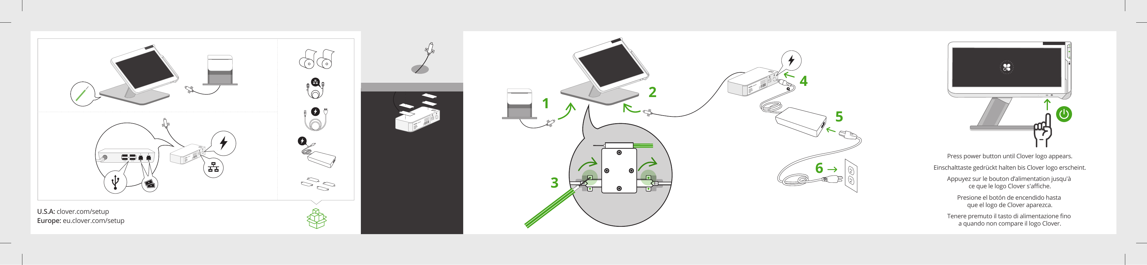 U.S.A: clover.com/setupEurope: eu.clover.com/setup5v/2A 5v/1A12123456Press power button until Clover logo appears.Einschalttaste gedrückt halten bis Clover logo erscheint.Tenere premuto il tasto di alimentazione ﬁno a quando non compare il logo Clover.Presione el botón de encendido hasta que el logo de Clover aparezca.Appuyez sur le bouton d’alimentation jusqu&apos;à ce que le logo Clover s&apos;aﬃche.