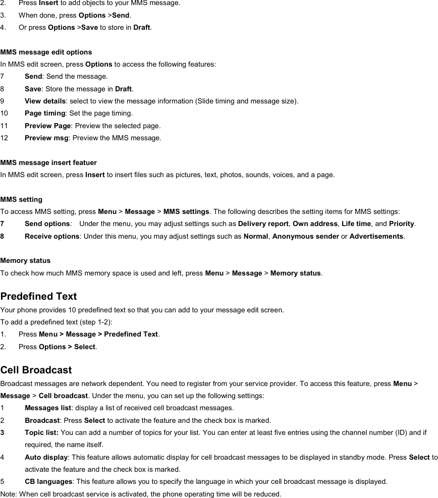 2. Press Insert to add objects to your MMS message. 3. When done, press Options &gt;Send. 4. Or press Options &gt;Save to store in Draft.  MMS message edit options In MMS edit screen, press Options to access the following features: 7  Send: Send the message. 8  Save: Store the message in Draft. 9  View details: select to view the message information (Slide timing and message size). 10  Page timing: Set the page timing. 11  Preview Page: Preview the selected page.   12  Preview msg: Preview the MMS message.  MMS message insert featuer In MMS edit screen, press Insert to insert files such as pictures, text, photos, sounds, voices, and a page.  MMS setting To access MMS setting, press Menu &gt; Message &gt; MMS settings. The following describes the setting items for MMS settings: 7 Send options:  Under the menu, you may adjust settings such as Delivery report, Own address, Life time, and Priority. 8 Receive options: Under this menu, you may adjust settings such as Normal, Anonymous sender or Advertisements.  Memory status To check how much MMS memory space is used and left, press Menu &gt; Message &gt; Memory status.  Predefined Text Your phone provides 10 predefined text so that you can add to your message edit screen. To add a predefined text (step 1-2): 1. Press Menu &gt; Message &gt; Predefined Text. 2. Press Options &gt; Select.  Cell Broadcast Broadcast messages are network dependent. You need to register from your service provider. To access this feature, press Menu &gt;   Message &gt; Cell broadcast. Under the menu, you can set up the following settings: 1  Messages list: display a list of received cell broadcast messages. 2  Broadcast: Press Select to activate the feature and the check box is marked. 3 Topic list: You can add a number of topics for your list. You can enter at least five entries using the channel number (ID) and if required, the name itself. 4  Auto display: This feature allows automatic display for cell broadcast messages to be displayed in standby mode. Press Select to activate the feature and the check box is marked. 5  CB languages: This feature allows you to specify the language in which your cell broadcast message is displayed.   Note: When cell broadcast service is activated, the phone operating time will be reduced. 
