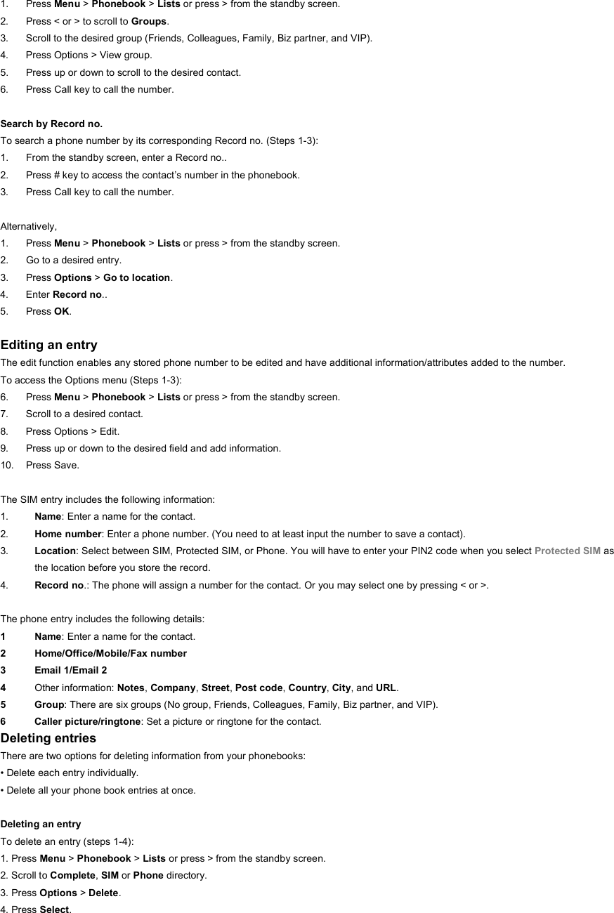 1. Press Menu &gt; Phonebook &gt; Lists or press &gt; from the standby screen. 2.  Press &lt; or &gt; to scroll to Groups. 3.  Scroll to the desired group (Friends, Colleagues, Family, Biz partner, and VIP). 4.  Press Options &gt; View group. 5.  Press up or down to scroll to the desired contact. 6.  Press Call key to call the number.  Search by Record no. To search a phone number by its corresponding Record no. (Steps 1-3): 1.  From the standby screen, enter a Record no.. 2.  Press # key to access the contact’s number in the phonebook. 3.  Press Call key to call the number.  Alternatively,  1. Press Menu &gt; Phonebook &gt; Lists or press &gt; from the standby screen. 2.  Go to a desired entry. 3. Press Options &gt; Go to location. 4. Enter Record no.. 5. Press OK.  Editing an entry The edit function enables any stored phone number to be edited and have additional information/attributes added to the number. To access the Options menu (Steps 1-3): 6. Press Menu &gt; Phonebook &gt; Lists or press &gt; from the standby screen. 7.  Scroll to a desired contact. 8.  Press Options &gt; Edit. 9.  Press up or down to the desired field and add information. 10. Press Save.  The SIM entry includes the following information: 1.  Name: Enter a name for the contact. 2.  Home number: Enter a phone number. (You need to at least input the number to save a contact). 3.  Location: Select between SIM, Protected SIM, or Phone. You will have to enter your PIN2 code when you select Protected SIM as the location before you store the record.   4.  Record no.: The phone will assign a number for the contact. Or you may select one by pressing &lt; or &gt;.  The phone entry includes the following details: 1 Name: Enter a name for the contact. 2 Home/Office/Mobile/Fax number 3 Email 1/Email 2 4  Other information: Notes, Company, Street, Post code, Country, City, and URL. 5 Group: There are six groups (No group, Friends, Colleagues, Family, Biz partner, and VIP). 6 Caller picture/ringtone: Set a picture or ringtone for the contact. Deleting entries There are two options for deleting information from your phonebooks: • Delete each entry individually. • Delete all your phone book entries at once.  Deleting an entry To delete an entry (steps 1-4): 1. Press Menu &gt; Phonebook &gt; Lists or press &gt; from the standby screen. 2. Scroll to Complete, SIM or Phone directory. 3. Press Options &gt; Delete. 4. Press Select. 