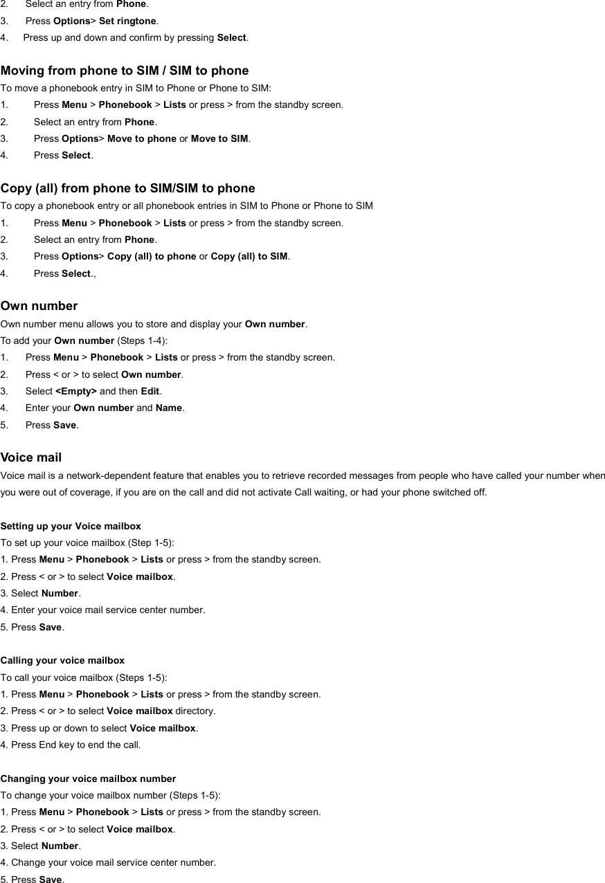 2.  Select an entry from Phone. 3. Press Options&gt; Set ringtone. 4.      Press up and down and confirm by pressing Select.  Moving from phone to SIM / SIM to phone To move a phonebook entry in SIM to Phone or Phone to SIM: 1. Press Menu &gt; Phonebook &gt; Lists or press &gt; from the standby screen. 2.  Select an entry from Phone. 3. Press Options&gt; Move to phone or Move to SIM. 4. Press Select.  Copy (all) from phone to SIM/SIM to phone To copy a phonebook entry or all phonebook entries in SIM to Phone or Phone to SIM 1. Press Menu &gt; Phonebook &gt; Lists or press &gt; from the standby screen. 2.  Select an entry from Phone. 3. Press Options&gt; Copy (all) to phone or Copy (all) to SIM. 4. Press Select.,   Own number Own number menu allows you to store and display your Own number. To add your Own number (Steps 1-4): 1. Press Menu &gt; Phonebook &gt; Lists or press &gt; from the standby screen. 2.  Press &lt; or &gt; to select Own number. 3. Select &lt;Empty&gt; and then Edit. 4. Enter your Own number and Name. 5. Press Save.  Voice mail Voice mail is a network-dependent feature that enables you to retrieve recorded messages from people who have called your number when you were out of coverage, if you are on the call and did not activate Call waiting, or had your phone switched off.  Setting up your Voice mailbox To set up your voice mailbox (Step 1-5): 1. Press Menu &gt; Phonebook &gt; Lists or press &gt; from the standby screen. 2. Press &lt; or &gt; to select Voice mailbox. 3. Select Number. 4. Enter your voice mail service center number. 5. Press Save.  Calling your voice mailbox To call your voice mailbox (Steps 1-5): 1. Press Menu &gt; Phonebook &gt; Lists or press &gt; from the standby screen. 2. Press &lt; or &gt; to select Voice mailbox directory. 3. Press up or down to select Voice mailbox. 4. Press End key to end the call.  Changing your voice mailbox number To change your voice mailbox number (Steps 1-5): 1. Press Menu &gt; Phonebook &gt; Lists or press &gt; from the standby screen. 2. Press &lt; or &gt; to select Voice mailbox. 3. Select Number. 4. Change your voice mail service center number. 5. Press Save.  