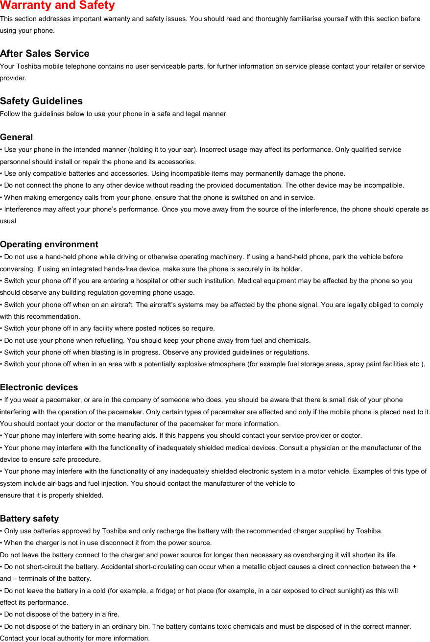 Warranty and Safety This section addresses important warranty and safety issues. You should read and thoroughly familiarise yourself with this section before using your phone.  After Sales Service Your Toshiba mobile telephone contains no user serviceable parts, for further information on service please contact your retailer or service provider.  Safety Guidelines Follow the guidelines below to use your phone in a safe and legal manner.  General • Use your phone in the intended manner (holding it to your ear). Incorrect usage may affect its performance. Only qualified service personnel should install or repair the phone and its accessories. • Use only compatible batteries and accessories. Using incompatible items may permanently damage the phone. • Do not connect the phone to any other device without reading the provided documentation. The other device may be incompatible. • When making emergency calls from your phone, ensure that the phone is switched on and in service. • Interference may affect your phone’s performance. Once you move away from the source of the interference, the phone should operate as usual  Operating environment • Do not use a hand-held phone while driving or otherwise operating machinery. If using a hand-held phone, park the vehicle before conversing. If using an integrated hands-free device, make sure the phone is securely in its holder. • Switch your phone off if you are entering a hospital or other such institution. Medical equipment may be affected by the phone so you should observe any building regulation governing phone usage. • Switch your phone off when on an aircraft. The aircraft’s systems may be affected by the phone signal. You are legally obliged to comply with this recommendation. • Switch your phone off in any facility where posted notices so require. • Do not use your phone when refuelling. You should keep your phone away from fuel and chemicals. • Switch your phone off when blasting is in progress. Observe any provided guidelines or regulations. • Switch your phone off when in an area with a potentially explosive atmosphere (for example fuel storage areas, spray paint facilities etc.).  Electronic devices • If you wear a pacemaker, or are in the company of someone who does, you should be aware that there is small risk of your phone interfering with the operation of the pacemaker. Only certain types of pacemaker are affected and only if the mobile phone is placed next to it. You should contact your doctor or the manufacturer of the pacemaker for more information. • Your phone may interfere with some hearing aids. If this happens you should contact your service provider or doctor. • Your phone may interfere with the functionality of inadequately shielded medical devices. Consult a physician or the manufacturer of the device to ensure safe procedure. • Your phone may interfere with the functionality of any inadequately shielded electronic system in a motor vehicle. Examples of this type of system include air-bags and fuel injection. You should contact the manufacturer of the vehicle to ensure that it is properly shielded.  Battery safety • Only use batteries approved by Toshiba and only recharge the battery with the recommended charger supplied by Toshiba. • When the charger is not in use disconnect it from the power source. Do not leave the battery connect to the charger and power source for longer then necessary as overcharging it will shorten its life. • Do not short-circuit the battery. Accidental short-circulating can occur when a metallic object causes a direct connection between the + and – terminals of the battery.   • Do not leave the battery in a cold (for example, a fridge) or hot place (for example, in a car exposed to direct sunlight) as this will effect its performance. • Do not dispose of the battery in a fire. • Do not dispose of the battery in an ordinary bin. The battery contains toxic chemicals and must be disposed of in the correct manner. Contact your local authority for more information. 