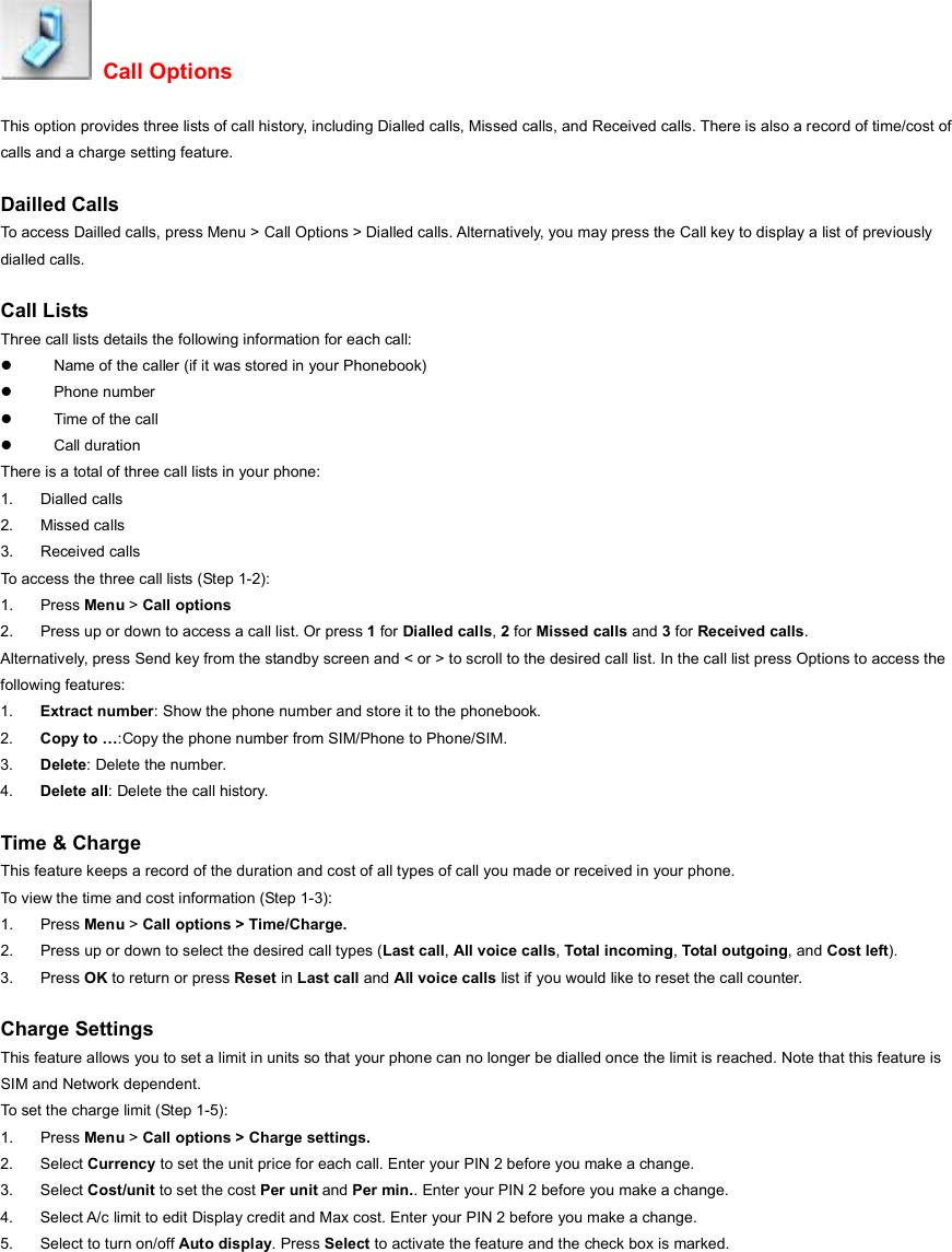  Call Options This option provides three lists of call history, including Dialled calls, Missed calls, and Received calls. There is also a record of time/cost of calls and a charge setting feature.  Dailled Calls To access Dailled calls, press Menu &gt; Call Options &gt; Dialled calls. Alternatively, you may press the Call key to display a list of previously dialled calls.  Call Lists Three call lists details the following information for each call: z  Name of the caller (if it was stored in your Phonebook) z Phone number z  Time of the call z Call duration There is a total of three call lists in your phone: 1. Dialled calls 2. Missed calls  3. Received calls To access the three call lists (Step 1-2): 1. Press Menu &gt; Call options 2.  Press up or down to access a call list. Or press 1 for Dialled calls, 2 for Missed calls and 3 for Received calls. Alternatively, press Send key from the standby screen and &lt; or &gt; to scroll to the desired call list. In the call list press Options to access the following features: 1.  Extract number: Show the phone number and store it to the phonebook. 2.  Copy to …:Copy the phone number from SIM/Phone to Phone/SIM. 3.  Delete: Delete the number. 4.  Delete all: Delete the call history.  Time &amp; Charge This feature keeps a record of the duration and cost of all types of call you made or received in your phone. To view the time and cost information (Step 1-3): 1. Press Menu &gt; Call options &gt; Time/Charge. 2.  Press up or down to select the desired call types (Last call, All voice calls, Total incoming, Total outgoing, and Cost left).  3. Press OK to return or press Reset in Last call and All voice calls list if you would like to reset the call counter.  Charge Settings This feature allows you to set a limit in units so that your phone can no longer be dialled once the limit is reached. Note that this feature is SIM and Network dependent. To set the charge limit (Step 1-5): 1. Press Menu &gt; Call options &gt; Charge settings. 2. Select Currency to set the unit price for each call. Enter your PIN 2 before you make a change. 3. Select Cost/unit to set the cost Per unit and Per min.. Enter your PIN 2 before you make a change. 4.  Select A/c limit to edit Display credit and Max cost. Enter your PIN 2 before you make a change. 5.  Select to turn on/off Auto display. Press Select to activate the feature and the check box is marked.  