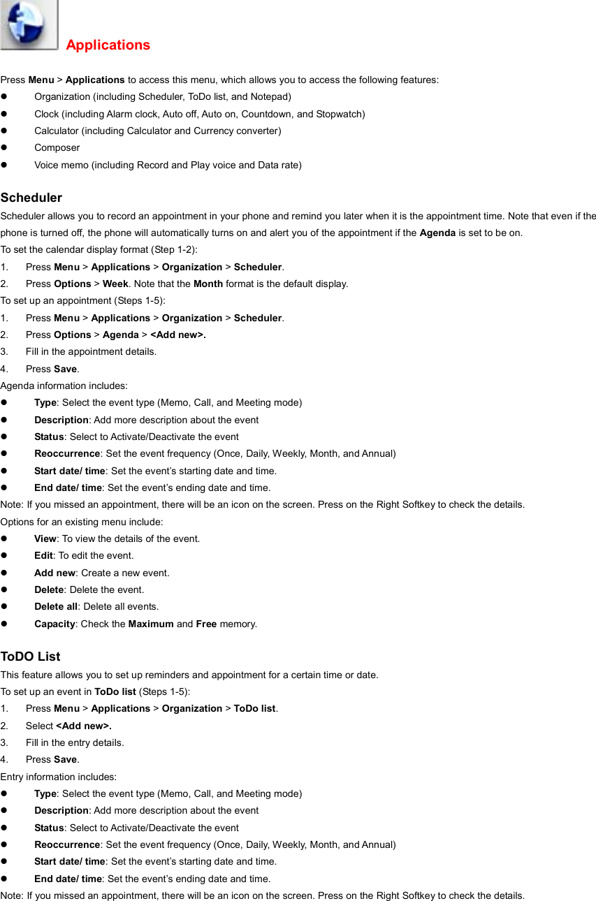  Applications Press Menu &gt; Applications to access this menu, which allows you to access the following features: z  Organization (including Scheduler, ToDo list, and Notepad) z  Clock (including Alarm clock, Auto off, Auto on, Countdown, and Stopwatch) z  Calculator (including Calculator and Currency converter) z Composer  z  Voice memo (including Record and Play voice and Data rate)  Scheduler Scheduler allows you to record an appointment in your phone and remind you later when it is the appointment time. Note that even if the phone is turned off, the phone will automatically turns on and alert you of the appointment if the Agenda is set to be on. To set the calendar display format (Step 1-2): 1. Press Menu &gt; Applications &gt; Organization &gt; Scheduler.  2. Press Options &gt; Week. Note that the Month format is the default display. To set up an appointment (Steps 1-5): 1. Press Menu &gt; Applications &gt; Organization &gt; Scheduler. 2. Press Options &gt; Agenda &gt; &lt;Add new&gt;. 3.  Fill in the appointment details. 4. Press Save. Agenda information includes: z Type: Select the event type (Memo, Call, and Meeting mode) z Description: Add more description about the event z Status: Select to Activate/Deactivate the event z Reoccurrence: Set the event frequency (Once, Daily, Weekly, Month, and Annual) z Start date/ time: Set the event’s starting date and time. z End date/ time: Set the event’s ending date and time. Note: If you missed an appointment, there will be an icon on the screen. Press on the Right Softkey to check the details. Options for an existing menu include: z View: To view the details of the event. z Edit: To edit the event. z Add new: Create a new event. z Delete: Delete the event. z Delete all: Delete all events. z Capacity: Check the Maximum and Free memory.  ToDO List  This feature allows you to set up reminders and appointment for a certain time or date. To set up an event in ToDo list (Steps 1-5): 1. Press Menu &gt; Applications &gt; Organization &gt; ToDo list. 2. Select &lt;Add new&gt;. 3.  Fill in the entry details. 4. Press Save. Entry information includes: z Type: Select the event type (Memo, Call, and Meeting mode) z Description: Add more description about the event z Status: Select to Activate/Deactivate the event z Reoccurrence: Set the event frequency (Once, Daily, Weekly, Month, and Annual) z Start date/ time: Set the event’s starting date and time. z End date/ time: Set the event’s ending date and time. Note: If you missed an appointment, there will be an icon on the screen. Press on the Right Softkey to check the details. 