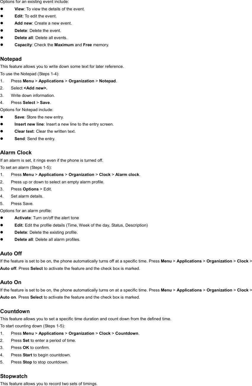 Options for an existing event include: z View: To view the details of the event. z Edit: To edit the event. z Add new: Create a new event. z Delete: Delete the event. z Delete all: Delete all events. z Capacity: Check the Maximum and Free memory.  Notepad This feature allows you to write down some text for later reference. To use the Notepad (Steps 1-4): 1. Press Menu &gt; Applications &gt; Organization &gt; Notepad. 2. Select &lt;Add new&gt;. 3.  Write down information. 4. Press Select &gt; Save. Options for Notepad include: z Save: Store the new entry. z Insert new line: Insert a new line to the entry screen. z Clear text: Clear the written text. z Send: Send the entry.  Alarm Clock If an alarm is set, it rings even if the phone is turned off.   To set an alarm (Steps 1-5): 1. Press Menu &gt; Applications &gt; Organization &gt; Clock &gt; Alarm clock. 2.  Press up or down to select an empty alarm profile. 3. Press Options &gt; Edit. 4. Set alarm details. 5. Press Save. Options for an alarm profile: z Activate: Turn on/off the alert tone z Edit: Edit the profile details (Time, Week of the day, Status, Description) z Delete: Delete the existing profile. z Delete all: Delete all alarm profiles.  Auto Off If the feature is set to be on, the phone automatically turns off at a specific time. Press Menu &gt; Applications &gt; Organization &gt; Clock &gt; Auto off. Press Select to activate the feature and the check box is marked.  Auto On If the feature is set to be on, the phone automatically turns on at a specific time. Press Menu &gt; Applications &gt; Organization &gt; Clock &gt; Auto on. Press Select to activate the feature and the check box is marked.  Countdown This feature allows you to set a specific time duration and count down from the defined time. To start counting down (Steps 1-5): 1. Press Menu &gt; Applications &gt; Organization &gt; Clock &gt; Countdown. 2. Press Set to enter a period of time. 3. Press OK to confirm. 4. Press Start to begin countdown. 5. Press Stop to stop countdown.  Stopwatch This feature allows you to record two sets of timings. 