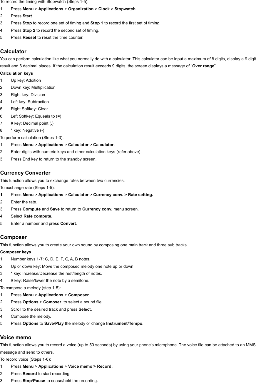 To record the timing with Stopwatch (Steps 1-5): 1. Press Menu &gt; Applications &gt; Organization &gt; Clock &gt; Stopwatch. 2. Press Start. 3. Press Stop to record one set of timing and Stop 1 to record the first set of timing. 4. Press Stop 2 to record the second set of timing. 5. Press Resset to reset the time counter.  Calculator You can perform calculation like what you normally do with a calculator. This calculator can be input a maximum of 8 digits, display a 9 digit result and 6 decimal places. If the calculation result exceeds 9 digits, the screen displays a message of “Over range”. Calculation keys 1. Up key: Addition 2. Down key: Multiplication 3.  Right key: Division 4. Left key: Subtraction 5.  Right Softkey: Clear   6.  Left Softkey: Equeals to (=) 7.  # key: Decimal point (.) 8. * key: Negative (-) To perform calculation (Steps 1-3): 1. Press Menu &gt; Applications &gt; Calculator &gt; Calculator. 2.  Enter digits with numeric keys and other calculation keys (refer above). 3.  Press End key to return to the standby screen.  Currency Converter This function allows you to exchange rates between two currencies. To exchange rate (Steps 1-5): 1.  Press Menu &gt; Applications &gt; Calculator &gt; Currency conv. &gt; Rate setting. 2. Enter the rate. 3. Press Compute and Save to return to Currency conv. menu screen. 4. Select Rate compute. 5.  Enter a number and press Convert.  Composer This function allows you to create your own sound by composing one main track and three sub tracks. Composer keys 1. Number keys 1-7: C, D, E, F, G, A, B notes. 2.  Up or down key: Move the composed melody one note up or down. 3.  * key: Increase/Decrease the rest/length of notes. 4.  # key: Raise/lower the note by a semitone. To compose a melody (step 1-5): 1. Press Menu &gt; Applications &gt; Composer. 2. Press Options &gt; Comoser .to select a sound file.   3.  Scroll to the desired track and press Select. 4.  Compose the melody. 5. Press Options to Save/Play the melody or change Instrument/Tempo.  Voice memo This function allows you to record a voice (up to 50 seconds) by using your phone&apos;s microphone. The voice file can be attached to an MMS message and send to others. To record voice (Steps 1-6): 1. Press Menu &gt; Applications &gt; Voice memo &gt; Record. 2. Press Record to start recording. 3. Press Stop/Pause to cease/hold the recording. 