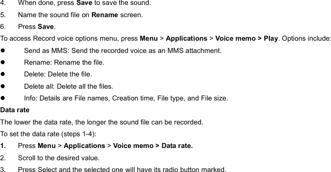 4. When done, press Save to save the sound. 5.  Name the sound file on Rename screen. 6. Press Save. To access Record voice options menu, press Menu &gt; Applications &gt; Voice memo &gt; Play. Options include: z  Send as MMS: Send the recorded voice as an MMS attachment. z Rename: Rename the file.  z  Delete: Delete the file. z  Delete all: Delete all the files. z  Info: Details are File names, Creation time, File type, and File size. Data rate The lower the data rate, the longer the sound file can be recorded. To set the data rate (steps 1-4): 1.  Press Menu &gt; Applications &gt; Voice memo &gt; Data rate. 2.  Scroll to the desired value. 3.  Press Select and the selected one will have its radio button marked. 