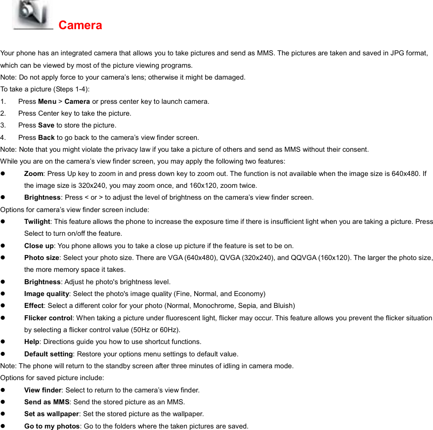  Camera Your phone has an integrated camera that allows you to take pictures and send as MMS. The pictures are taken and saved in JPG format, which can be viewed by most of the picture viewing programs. Note: Do not apply force to your camera’s lens; otherwise it might be damaged. To take a picture (Steps 1-4): 1. Press Menu &gt; Camera or press center key to launch camera. 2.  Press Center key to take the picture. 3. Press Save to store the picture. 4. Press Back to go back to the camera’s view finder screen. Note: Note that you might violate the privacy law if you take a picture of others and send as MMS without their consent. While you are on the camera’s view finder screen, you may apply the following two features: z Zoom: Press Up key to zoom in and press down key to zoom out. The function is not available when the image size is 640x480. If the image size is 320x240, you may zoom once, and 160x120, zoom twice. z Brightness: Press &lt; or &gt; to adjust the level of brightness on the camera’s view finder screen. Options for camera’s view finder screen include: z Twilight: This feature allows the phone to increase the exposure time if there is insufficient light when you are taking a picture. Press Select to turn on/off the feature. z Close up: You phone allows you to take a close up picture if the feature is set to be on. z Photo size: Select your photo size. There are VGA (640x480), QVGA (320x240), and QQVGA (160x120). The larger the photo size, the more memory space it takes. z Brightness: Adjust he photo&apos;s brightness level. z Image quality: Select the photo&apos;s image quality (Fine, Normal, and Economy) z Effect: Select a different color for your photo (Normal, Monochrome, Sepia, and Bluish) z Flicker control: When taking a picture under fluorescent light, flicker may occur. This feature allows you prevent the flicker situation by selecting a flicker control value (50Hz or 60Hz). z Help: Directions guide you how to use shortcut functions. z Default setting: Restore your options menu settings to default value. Note: The phone will return to the standby screen after three minutes of idling in camera mode. Options for saved picture include: z View finder: Select to return to the camera’s view finder. z Send as MMS: Send the stored picture as an MMS. z Set as wallpaper: Set the stored picture as the wallpaper. z Go to my photos: Go to the folders where the taken pictures are saved. 