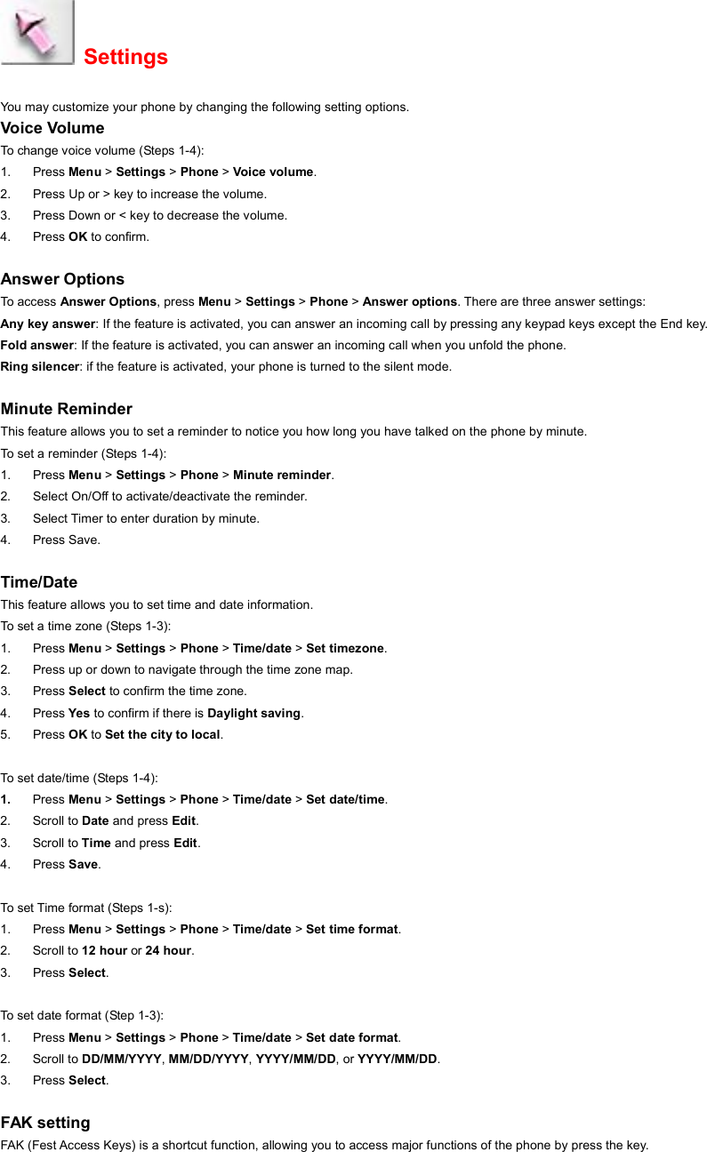  Settings You may customize your phone by changing the following setting options. Voice Volume To change voice volume (Steps 1-4): 1. Press Menu &gt; Settings &gt; Phone &gt; Voice volume. 2.  Press Up or &gt; key to increase the volume.   3.  Press Down or &lt; key to decrease the volume. 4. Press OK to confirm.  Answer Options To access  Answer Options, press Menu &gt; Settings &gt; Phone &gt; Answer options. There are three answer settings: Any key answer: If the feature is activated, you can answer an incoming call by pressing any keypad keys except the End key. Fold answer: If the feature is activated, you can answer an incoming call when you unfold the phone. Ring silencer: if the feature is activated, your phone is turned to the silent mode.  Minute Reminder This feature allows you to set a reminder to notice you how long you have talked on the phone by minute.   To set a reminder (Steps 1-4):   1. Press Menu &gt; Settings &gt; Phone &gt; Minute reminder. 2.  Select On/Off to activate/deactivate the reminder. 3.  Select Timer to enter duration by minute. 4. Press Save.  Time/Date This feature allows you to set time and date information.   To set a time zone (Steps 1-3): 1. Press Menu &gt; Settings &gt; Phone &gt; Time/date &gt; Set timezone. 2.  Press up or down to navigate through the time zone map. 3. Press Select to confirm the time zone. 4. Press Yes to confirm if there is Daylight saving. 5. Press OK to Set the city to local.  To set date/time (Steps 1-4): 1.  Press Menu &gt; Settings &gt; Phone &gt; Time/date &gt; Set date/time. 2. Scroll to Date and press Edit. 3. Scroll to Time and press Edit. 4. Press Save.  To set Time format (Steps 1-s): 1. Press Menu &gt; Settings &gt; Phone &gt; Time/date &gt; Set time format. 2. Scroll to 12 hour or 24 hour. 3. Press Select.  To set date format (Step 1-3): 1. Press Menu &gt; Settings &gt; Phone &gt; Time/date &gt; Set date format. 2. Scroll to DD/MM/YYYY, MM/DD/YYYY, YYYY/MM/DD, or YYYY/MM/DD. 3. Press Select.  FAK setting FAK (Fest Access Keys) is a shortcut function, allowing you to access major functions of the phone by press the key. 